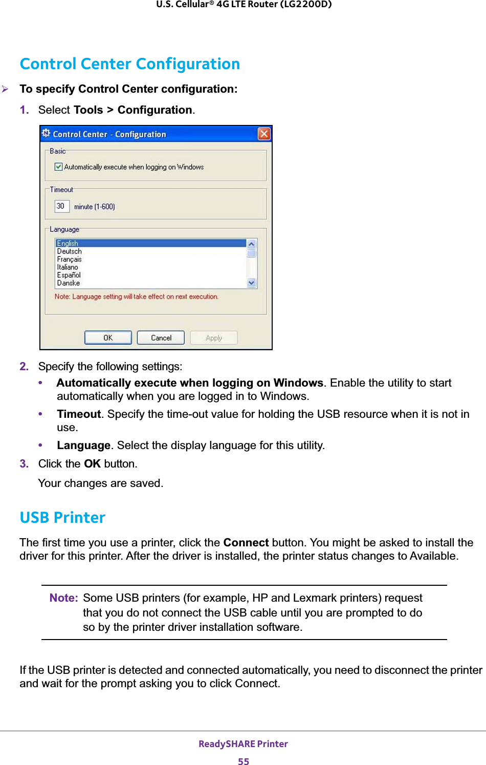 ReadySHARE Printer55 U.S. Cellular® 4G LTE Router (LG2200D)Control Center Configuration¾To specify Control Center configuration:1. Select Tools &gt; Configuration.2. Specify the following settings:•Automatically execute when logging on Windows. Enable the utility to start automatically when you are logged in to Windows.•Timeout. Specify the time-out value for holding the USB resource when it is not in use.•Language. Select the display language for this utility.3. Click the OK button.Your changes are saved.USB PrinterThe first time you use a printer, click the Connect button. You might be asked to install the driver for this printer. After the driver is installed, the printer status changes to Available.Note: Some USB printers (for example, HP and Lexmark printers) request that you do not connect the USB cable until you are prompted to do so by the printer driver installation software.If the USB printer is detected and connected automatically, you need to disconnect the printer and wait for the prompt asking you to click Connect.