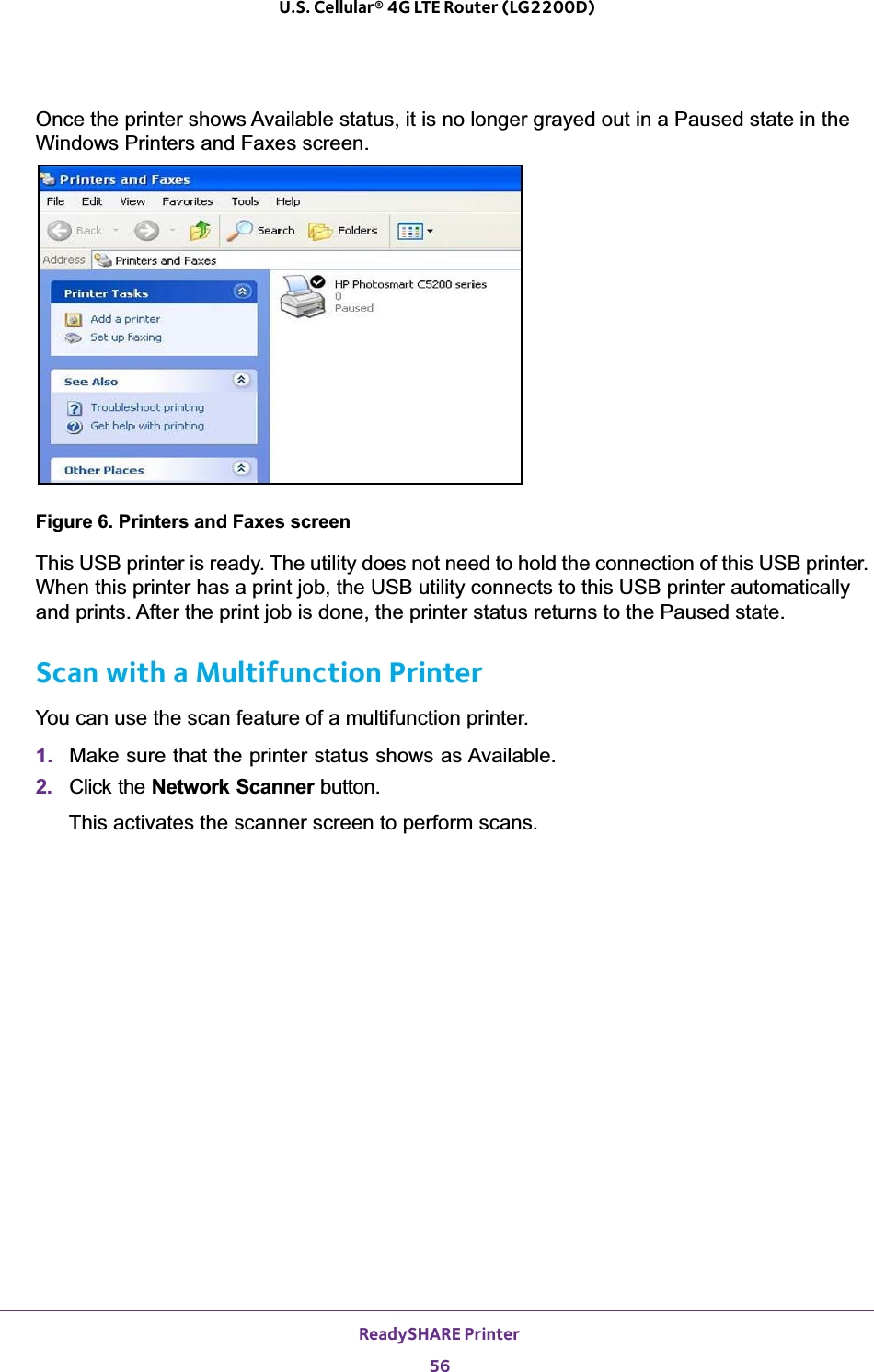 ReadySHARE Printer56U.S. Cellular® 4G LTE Router (LG2200D) Once the printer shows Available status, it is no longer grayed out in a Paused state in the Windows Printers and Faxes screen.Figure 6. Printers and Faxes screenThis USB printer is ready. The utility does not need to hold the connection of this USB printer. When this printer has a print job, the USB utility connects to this USB printer automatically and prints. After the print job is done, the printer status returns to the Paused state.Scan with a Multifunction PrinterYou can use the scan feature of a multifunction printer. 1. Make sure that the printer status shows as Available.2. Click the Network Scanner button. This activates the scanner screen to perform scans.