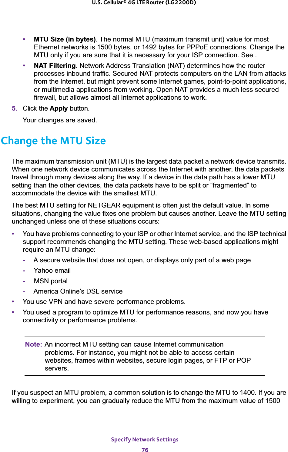 Specify Network Settings76U.S. Cellular® 4G LTE Router (LG2200D) •MTU Size (in bytes). The normal MTU (maximum transmit unit) value for most Ethernet networks is 1500 bytes, or 1492 bytes for PPPoE connections. Change the MTU only if you are sure that it is necessary for your ISP connection. See .•NAT Filtering. Network Address Translation (NAT) determines how the router processes inbound traffic. Secured NAT protects computers on the LAN from attacks from the Internet, but might prevent some Internet games, point-to-point applications, or multimedia applications from working. Open NAT provides a much less secured firewall, but allows almost all Internet applications to work. 5. Click the Apply button.Your changes are saved.Change the MTU SizeThe maximum transmission unit (MTU) is the largest data packet a network device transmits. When one network device communicates across the Internet with another, the data packets travel through many devices along the way. If a device in the data path has a lower MTU setting than the other devices, the data packets have to be split or “fragmented” to accommodate the device with the smallest MTU. The best MTU setting for NETGEAR equipment is often just the default value. In some situations, changing the value fixes one problem but causes another. Leave the MTU setting unchanged unless one of these situations occurs:•You have problems connecting to your ISP or other Internet service, and the ISP technical support recommends changing the MTU setting. These web-based applications might require an MTU change:-A secure website that does not open, or displays only part of a web page-Yahoo email-MSN portal-America Online’s DSL service•You use VPN and have severe performance problems.•You used a program to optimize MTU for performance reasons, and now you have connectivity or performance problems.Note: An incorrect MTU setting can cause Internet communication problems. For instance, you might not be able to access certain websites, frames within websites, secure login pages, or FTP or POP servers.If you suspect an MTU problem, a common solution is to change the MTU to 1400. If you are willing to experiment, you can gradually reduce the MTU from the maximum value of 1500 