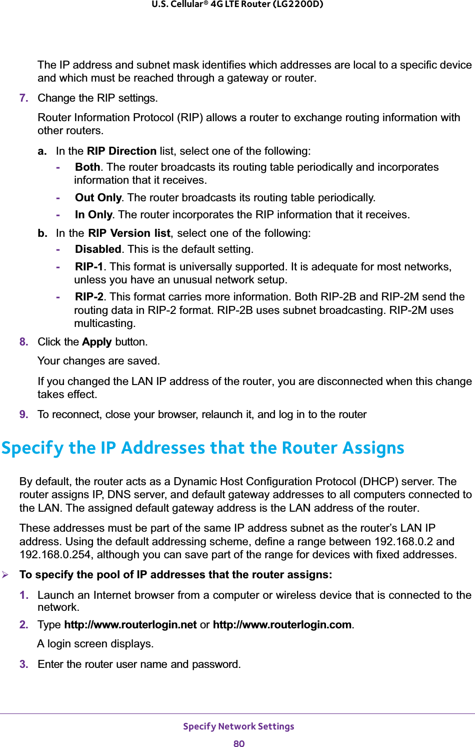 Specify Network Settings80U.S. Cellular® 4G LTE Router (LG2200D) The IP address and subnet mask identifies which addresses are local to a specific device and which must be reached through a gateway or router.7. Change the RIP settings.Router Information Protocol (RIP) allows a router to exchange routing information with other routers. a. In the RIP Direction list, select one of the following:-Both. The router broadcasts its routing table periodically and incorporates information that it receives.-Out Only. The router broadcasts its routing table periodically. -In Only. The router incorporates the RIP information that it receives.b. In the RIP Version list, select one of the following:-Disabled. This is the default setting. -RIP-1. This format is universally supported. It is adequate for most networks, unless you have an unusual network setup. -RIP-2. This format carries more information. Both RIP-2B and RIP-2M send the routing data in RIP-2 format. RIP-2B uses subnet broadcasting. RIP-2M uses multicasting.8. Click the Apply button.Your changes are saved.If you changed the LAN IP address of the router, you are disconnected when this change takes effect.9. To reconnect, close your browser, relaunch it, and log in to the routerSpecify the IP Addresses that the Router AssignsBy default, the router acts as a Dynamic Host Configuration Protocol (DHCP) server. The router assigns IP, DNS server, and default gateway addresses to all computers connected to the LAN. The assigned default gateway address is the LAN address of the router. These addresses must be part of the same IP address subnet as the router’s LAN IP address. Using the default addressing scheme, define a range between 192.168.0.2 and 192.168.0.254, although you can save part of the range for devices with fixed addresses.¾To specify the pool of IP addresses that the router assigns:1. Launch an Internet browser from a computer or wireless device that is connected to the network.2. Type http://www.routerlogin.net or http://www.routerlogin.com.A login screen displays.3. Enter the router user name and password.