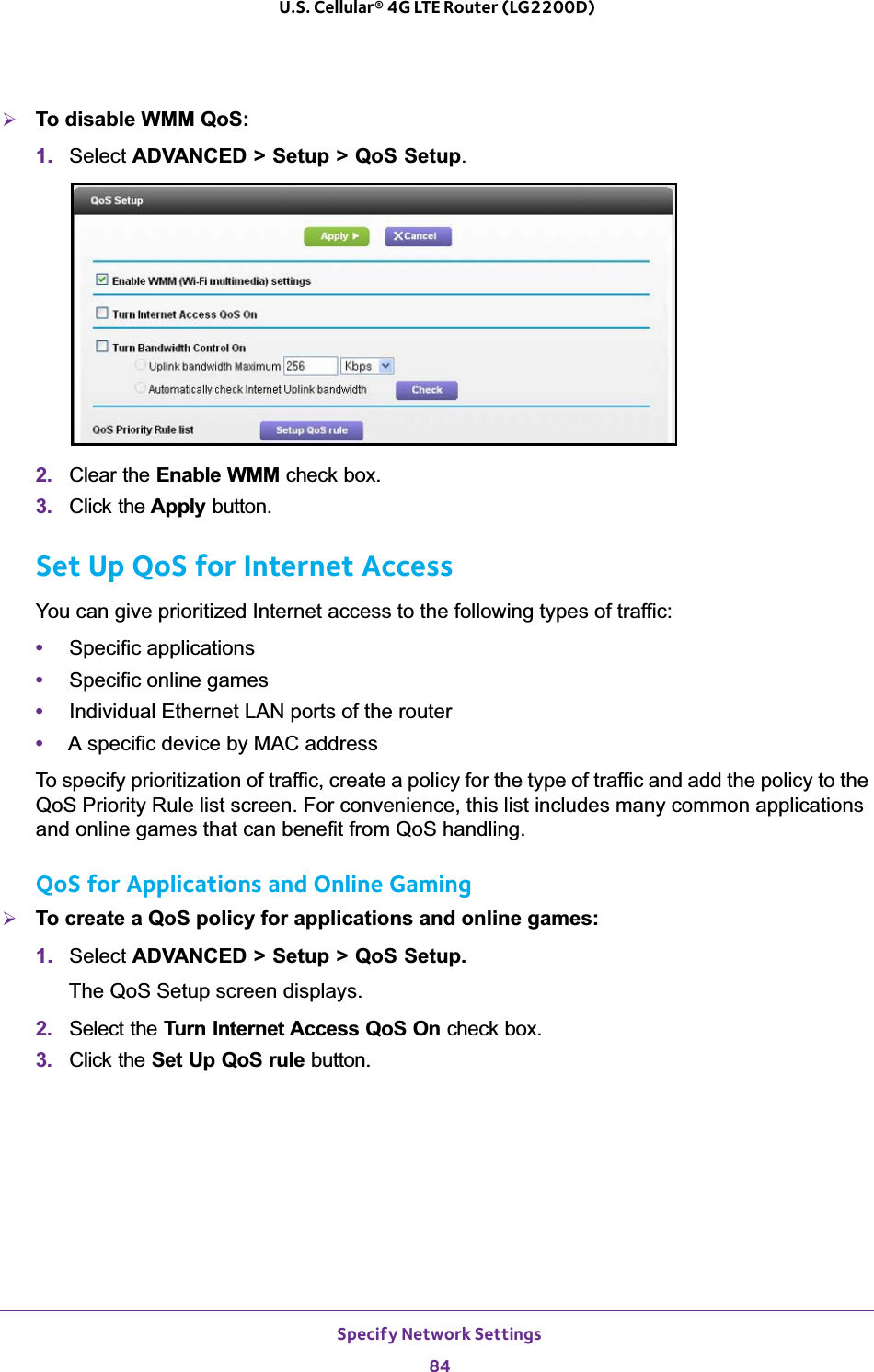 Specify Network Settings84U.S. Cellular® 4G LTE Router (LG2200D) ¾To disable WMM QoS: 1. Select ADVANCED &gt; Setup &gt; QoS Setup.2. Clear the Enable WMM check box.3. Click the Apply button.Set Up QoS for Internet AccessYou can give prioritized Internet access to the following types of traffic:•Specific applications•Specific online games•Individual Ethernet LAN ports of the router•A specific device by MAC addressTo specify prioritization of traffic, create a policy for the type of traffic and add the policy to the QoS Priority Rule list screen. For convenience, this list includes many common applications and online games that can benefit from QoS handling.QoS for Applications and Online Gaming¾To create a QoS policy for applications and online games:1. Select ADVANCED &gt; Setup &gt; QoS Setup.The QoS Setup screen displays.2. Select the Turn Internet Access QoS On check box.3. Click the Set Up QoS rule button.