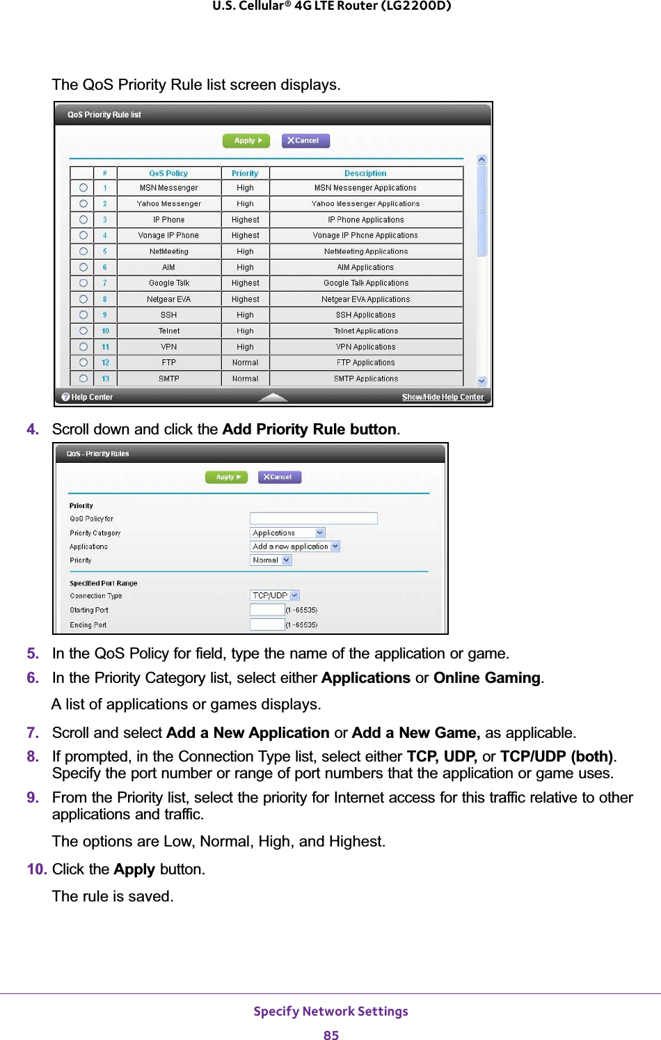 Specify Network Settings85 U.S. Cellular® 4G LTE Router (LG2200D)The QoS Priority Rule list screen displays. 4. Scroll down and click the Add Priority Rule button.5. In the QoS Policy for field, type the name of the application or game.6. In the Priority Category list, select either Applications or Online Gaming.A list of applications or games displays.7. Scroll and select Add a New Application or Add a New Game, as applicable. 8. If prompted, in the Connection Type list, select either TCP, UDP, or TCP/UDP (both).Specify the port number or range of port numbers that the application or game uses.9. From the Priority list, select the priority for Internet access for this traffic relative to other applications and traffic. The options are Low, Normal, High, and Highest.10. Click the Apply button.The rule is saved.