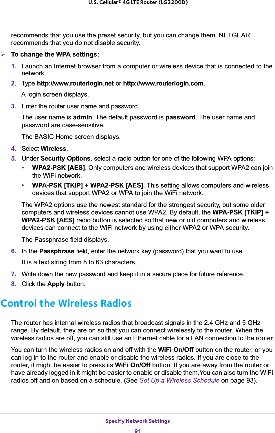 Specify Network Settings91 U.S. Cellular® 4G LTE Router (LG2200D)recommends that you use the preset security, but you can change them. NETGEAR recommends that you do not disable security.¾To change the WPA settings:1. Launch an Internet browser from a computer or wireless device that is connected to the network.2. Type http://www.routerlogin.net or http://www.routerlogin.com.A login screen displays.3. Enter the router user name and password.The user name is admin. The default password is password. The user name and password are case-sensitive.The BASIC Home screen displays.4. Select Wireless.5. Under Security Options, select a radio button for one of the following WPA options:•WPA2-PSK [AES]. Only computers and wireless devices that support WPA2 can join the WiFi network.•WPA-PSK [TKIP] + WPA2-PSK [AES]. This setting allows computers and wireless devices that support WPA2 or WPA to join the WiFi network.The WPA2 options use the newest standard for the strongest security, but some older computers and wireless devices cannot use WPA2. By default, the WPA-PSK [TKIP] + WPA2-PSK [AES] radio button is selected so that new or old computers and wireless devices can connect to the WiFi network by using either WPA2 or WPA security. The Passphrase field displays.6. In the Passphrase field, enter the network key (password) that you want to use. It is a text string from 8 to 63 characters.7. Write down the new password and keep it in a secure place for future reference.8. Click the Apply button.Control the Wireless RadiosThe router has internal wireless radios that broadcast signals in the 2.4 GHz and 5 GHz range. By default, they are on so that you can connect wirelessly to the router. When the wireless radios are off, you can still use an Ethernet cable for a LAN connection to the router.You can turn the wireless radios on and off with the WiFi On/Off button on the router, or you can log in to the router and enable or disable the wireless radios. If you are close to the router, it might be easier to press its WiFi On/Off button. If you are away from the router or have already logged in it might be easier to enable or disable them.You can also turn the WiFi radios off and on based on a schedule. (See Set Up a Wireless Schedule on page 93).