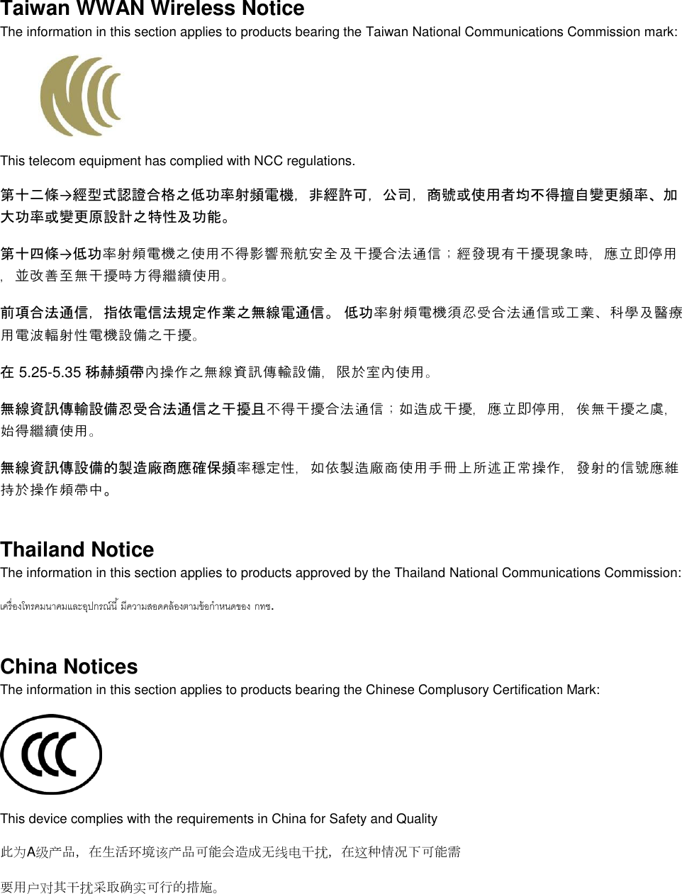  Taiwan WWAN Wireless Notice  The information in this section applies to products bearing the Taiwan National Communications Commission mark:    This telecom equipment has complied with NCC regulations.  第十二條→經型式認證合格之低功率射頻電機，非經許可，公司，商號或使用者均不得擅自變更頻率、加大功率或變更原設計之特性及功能。 第十四條→低功率射頻電機之使用不得影響飛航安全及干擾合法通信；經發現有干擾現象時，應立即停用，並改善至無干擾時方得繼續使用。 前項合法通信，指依電信法規定作業之無線電通信。 低功率射頻電機須忍受合法通信或工業、科學及醫療用電波輻射性電機設備之干擾。 在 5.25-5.35 秭赫頻帶內操作之無線資訊傳輸設備，限於室內使用。 無線資訊傳輸設備忍受合法通信之干擾且不得干擾合法通信；如造成干擾，應立即停用，俟無干擾之虞，始得繼續使用。 無線資訊傳設備的製造廠商應確保頻率穩定性，如依製造廠商使用手冊上所述正常操作，發射的信號應維持於操作頻帶中。 Thailand Notice The information in this section applies to products approved by the Thailand National Communications Commission:   . China Notices The information in this section applies to products bearing the Chinese Complusory Certification Mark:  This device complies with the requirements in China for Safety and Quality 此为A级产品，在生活环境该产品可能会造成无线电干扰，在这种情况下可能需 要用户对其干扰采取确实可行的措施。 