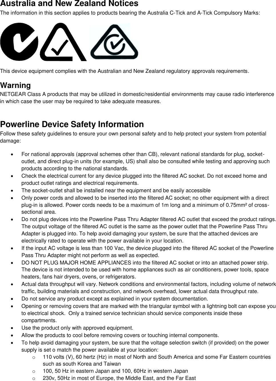  Australia and New Zealand Notices The information in this section applies to products bearing the Australia C-Tick and A-Tick Compulsory Marks:      This device equipment complies with the Australian and New Zealand regulatory approvals requirements. Warning NETGEAR Class A products that may be utilized in domestic/residential environments may cause radio interference in which case the user may be required to take adequate measures.  Powerline Device Safety Information Follow these safety guidelines to ensure your own personal safety and to help protect your system from potential damage:   For national approvals (approval schemes other than CB), relevant national standards for plug, socket-outlet, and direct plug-in units (for example, US) shall also be consulted while testing and approving such products according to the national standards.    Check the electrical current for any device plugged into the filtered AC socket. Do not exceed home and product outlet ratings and electrical requirements.   The socket-outlet shall be installed near the equipment and be easily accessible   Only power cords and allowed to be inserted into the filtered AC socket; no other equipment with a direct plug-in is allowed. Power cords needs to be a maximum of 1m long and a minimum of 0.75mm² of cross-sectional area.   Do not plug devices into the Powerline Pass Thru Adapter filtered AC outlet that exceed the product ratings.  The output voltage of the filtered AC outlet is the same as the power outlet that the Powerline Pass Thru Adapter is plugged into. To help avoid damaging your system, be sure that the attached devices are electrically rated to operate with the power available in your location.   If the input AC voltage is less than 100 Vac, the device plugged into the filtered AC socket of the Powerline Pass Thru Adapter might not perform as well as expected.   DO NOT PLUG MAJOR HOME APPLIANCES into the filtered AC socket or into an attached power strip.  The device is not intended to be used with home appliances such as air conditioners, power tools, space heaters, fans hair dryers, ovens, or refrigerators.    Actual data throughput will vary. Network conditions and environmental factors, including volume of network traffic, building materials and construction, and network overhead, lower actual data throughput rate.    Do not service any product except as explained in your system documentation.    Opening or removing covers that are marked with the triangular symbol with a lightning bolt can expose you to electrical shock.  Only a trained service technician should service components inside these compartments.   Use the product only with approved equipment.   Allow the products to cool before removing covers or touching internal components.   To help avoid damaging your system, be sure that the voltage selection switch (if provided) on the power supply is set o match the power available at your location: o  110 volts (V), 60 hertz (Hz) in most of North and South America and some Far Eastern countries such as south Korea and Taiwan o  100, 50 Hz in eastern Japan and 100, 60Hz in western Japan o  230v, 50Hz in most of Europe, the Middle East, and the Far East 