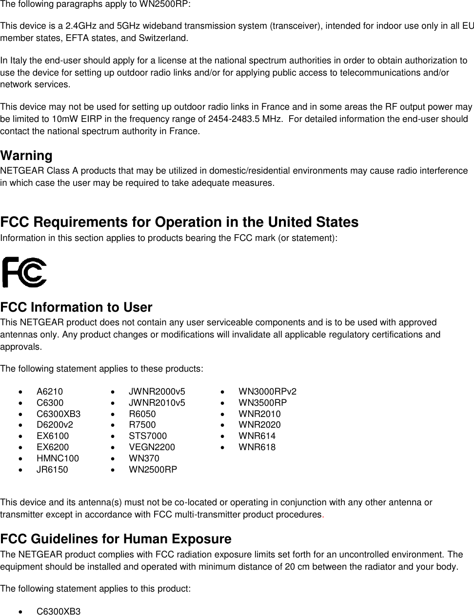   The following paragraphs apply to WN2500RP: This device is a 2.4GHz and 5GHz wideband transmission system (transceiver), intended for indoor use only in all EU member states, EFTA states, and Switzerland. In Italy the end-user should apply for a license at the national spectrum authorities in order to obtain authorization to use the device for setting up outdoor radio links and/or for applying public access to telecommunications and/or network services. This device may not be used for setting up outdoor radio links in France and in some areas the RF output power may be limited to 10mW EIRP in the frequency range of 2454-2483.5 MHz.  For detailed information the end-user should contact the national spectrum authority in France.  Warning NETGEAR Class A products that may be utilized in domestic/residential environments may cause radio interference in which case the user may be required to take adequate measures.  FCC Requirements for Operation in the United States Information in this section applies to products bearing the FCC mark (or statement):   FCC Information to User This NETGEAR product does not contain any user serviceable components and is to be used with approved antennas only. Any product changes or modifications will invalidate all applicable regulatory certifications and approvals. The following statement applies to these products:   A6210   JWNR2000v5   WN3000RPv2   C6300   JWNR2010v5   WN3500RP   C6300XB3   R6050   WNR2010   D6200v2   R7500   WNR2020   EX6100   STS7000   WNR614   EX6200   VEGN2200   WNR618   HMNC100   WN370    JR6150   WN2500RP   This device and its antenna(s) must not be co-located or operating in conjunction with any other antenna or transmitter except in accordance with FCC multi-transmitter product procedures.  FCC Guidelines for Human Exposure The NETGEAR product complies with FCC radiation exposure limits set forth for an uncontrolled environment. The equipment should be installed and operated with minimum distance of 20 cm between the radiator and your body. The following statement applies to this product:   C6300XB3 