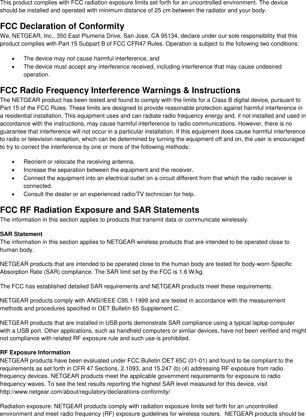  This product complies with FCC radiation exposure limits set forth for an uncontrolled environment. The device should be installed and operated with minimum distance of 25 cm between the radiator and your body. FCC Declaration of Conformity We, NETGEAR, Inc., 350 East Plumeria Drive, San Jose, CA 95134, declare under our sole responsibility that this product complies with Part 15 Subpart B of FCC CFR47 Rules. Operation is subject to the following two conditions:   The device may not cause harmful interference, and   The device must accept any interference received, including interference that may cause undesired operation. FCC Radio Frequency Interference Warnings &amp; Instructions The NETGEAR product has been tested and found to comply with the limits for a Class B digital device, pursuant to Part 15 of the FCC Rules. These limits are designed to provide reasonable protection against harmful interference in a residential installation. This equipment uses and can radiate radio frequency energy and, if not installed and used in accordance with the instructions, may cause harmful interference to radio communications. However, there is no guarantee that interference will not occur in a particular installation. If this equipment does cause harmful interference to radio or television reception, which can be determined by turning the equipment off and on, the user is encouraged to try to correct the interference by one or more of the following methods:   Reorient or relocate the receiving antenna.   Increase the separation between the equipment and the receiver.   Connect the equipment into an electrical outlet on a circuit different from that which the radio receiver is connected.   Consult the dealer or an experienced radio/TV technician for help. FCC RF Radiation Exposure and SAR Statements The information in this section applies to products that transmit data or communicate wirelessly. SAR Statement The information in this section applies to NETGEAR wireless products that are intended to be operated close to human body.  NETGEAR products that are intended to be operated close to the human body are tested for body-worn Specific Absorption Rate (SAR) compliance. The SAR limit set by the FCC is 1.6 W/kg. The FCC has established detailed SAR requirements and NETGEAR products meet these requirements. NETGEAR products comply with ANSI/IEEE C95.1-1999 and are tested in accordance with the measurement methods and procedures specified in OET Bulletin 65 Supplement C. NETGEAR products that are installed in USB ports demonstrate SAR compliance using a typical laptop computer with a USB port. Other applications, such as handheld computers or similar devices, have not been verified and might not compliance with related RF exposure rule and such use is prohibited. RF Exposure Information NETGEAR products have been evaluated under FCC Bulletin OET 65C (01-01) and found to be compliant to the requirements as set forth in CFR 47 Sections, 2.1093, and 15.247 (b) (4) addressing RF exposure from radio frequency devices. NETGEAR products meet the applicable government requirements for exposure to radio frequency waves. To see the test results reporting the highest SAR level measured for this device, visit http://www.netgear.com/about/regulatory/declarations-conformity/ Radiation exposure: NETGEAR products comply with radiation exposure limits set forth for an uncontrolled environment and meet radio frequency (RF) exposure guidelines for wireless routers.  NETGEAR products should be 