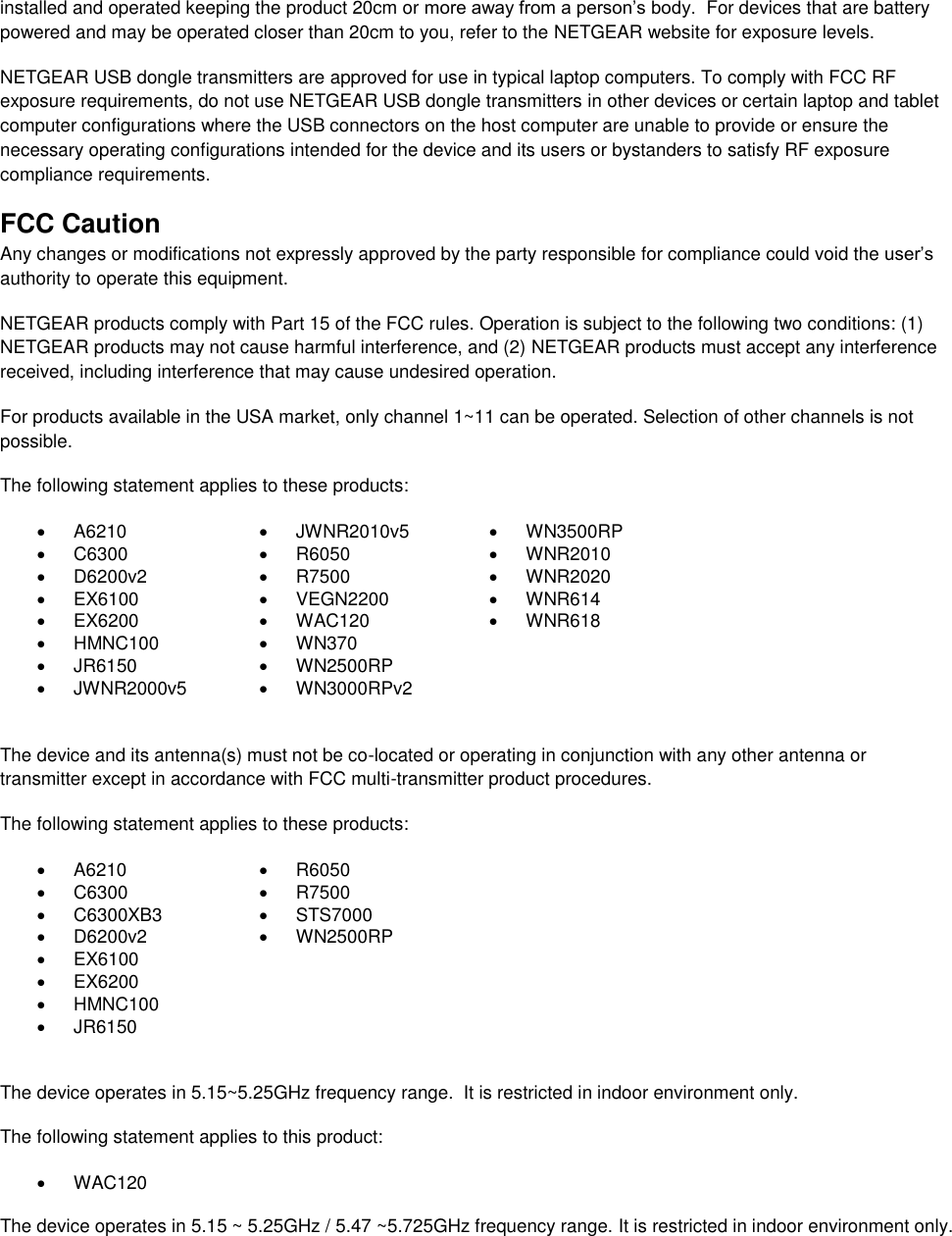  installed and operated keeping the product 20cm or more away from a person’s body.  For devices that are battery powered and may be operated closer than 20cm to you, refer to the NETGEAR website for exposure levels. NETGEAR USB dongle transmitters are approved for use in typical laptop computers. To comply with FCC RF exposure requirements, do not use NETGEAR USB dongle transmitters in other devices or certain laptop and tablet computer configurations where the USB connectors on the host computer are unable to provide or ensure the necessary operating configurations intended for the device and its users or bystanders to satisfy RF exposure compliance requirements.    FCC Caution Any changes or modifications not expressly approved by the party responsible for compliance could void the user’s authority to operate this equipment. NETGEAR products comply with Part 15 of the FCC rules. Operation is subject to the following two conditions: (1) NETGEAR products may not cause harmful interference, and (2) NETGEAR products must accept any interference received, including interference that may cause undesired operation. For products available in the USA market, only channel 1~11 can be operated. Selection of other channels is not possible. The following statement applies to these products:   A6210   JWNR2010v5   WN3500RP   C6300   R6050   WNR2010   D6200v2   R7500   WNR2020   EX6100   VEGN2200   WNR614   EX6200   WAC120   WNR618   HMNC100   WN370    JR6150   WN2500RP    JWNR2000v5   WN3000RPv2   The device and its antenna(s) must not be co-located or operating in conjunction with any other antenna or transmitter except in accordance with FCC multi-transmitter product procedures. The following statement applies to these products:   A6210   R6050   C6300   R7500   C6300XB3   STS7000   D6200v2   WN2500RP   EX6100    EX6200    HMNC100    JR6150   The device operates in 5.15~5.25GHz frequency range.  It is restricted in indoor environment only.  The following statement applies to this product:   WAC120   The device operates in 5.15 ~ 5.25GHz / 5.47 ~5.725GHz frequency range. It is restricted in indoor environment only. 
