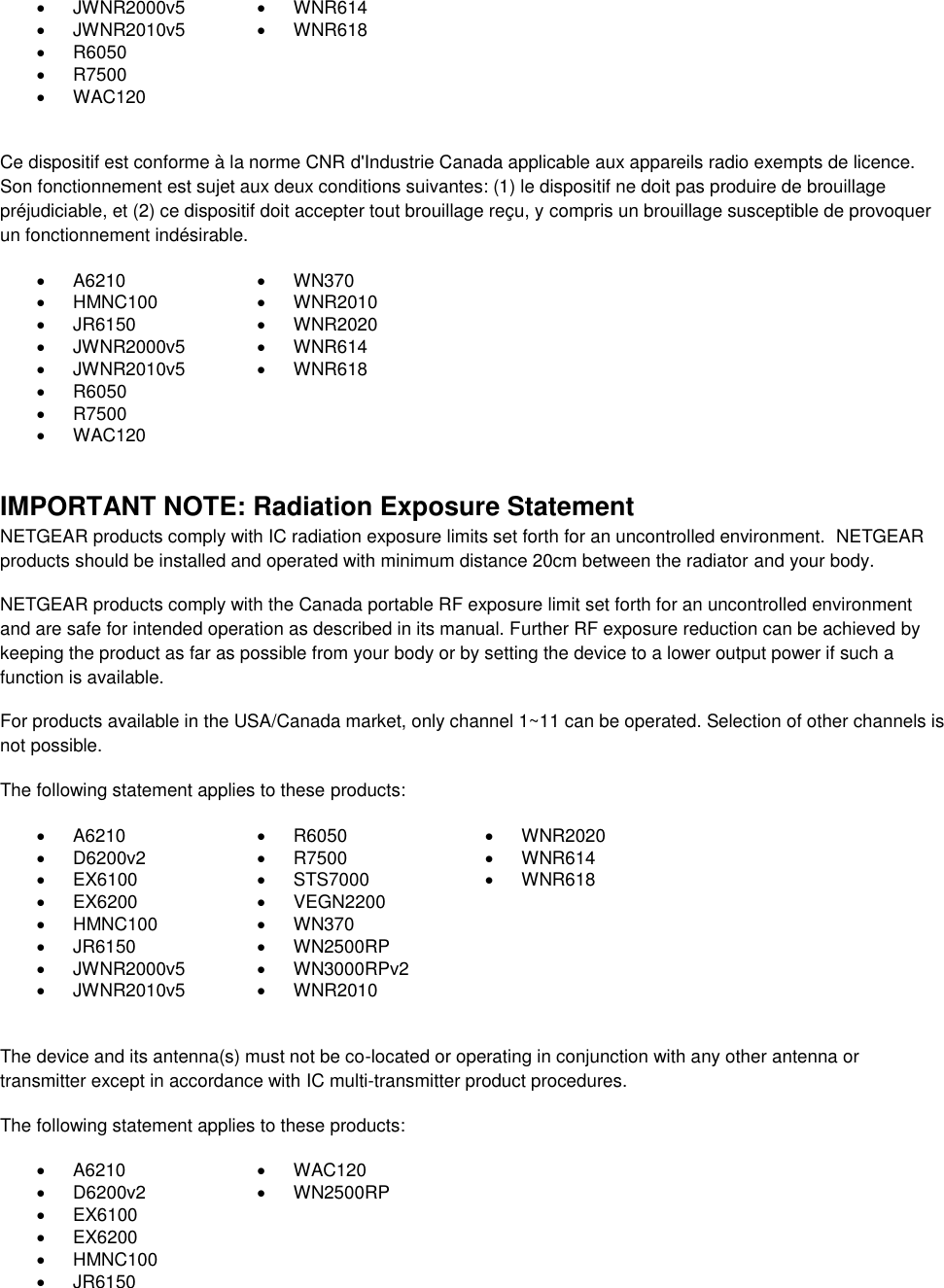    JWNR2000v5   WNR614   JWNR2010v5   WNR618   R6050    R7500    WAC120   Ce dispositif est conforme à la norme CNR d&apos;Industrie Canada applicable aux appareils radio exempts de licence. Son fonctionnement est sujet aux deux conditions suivantes: (1) le dispositif ne doit pas produire de brouillage préjudiciable, et (2) ce dispositif doit accepter tout brouillage reçu, y compris un brouillage susceptible de provoquer un fonctionnement indésirable.   A6210   WN370   HMNC100   WNR2010   JR6150   WNR2020   JWNR2000v5   WNR614   JWNR2010v5   WNR618   R6050    R7500    WAC120   IMPORTANT NOTE: Radiation Exposure Statement NETGEAR products comply with IC radiation exposure limits set forth for an uncontrolled environment.  NETGEAR products should be installed and operated with minimum distance 20cm between the radiator and your body. NETGEAR products comply with the Canada portable RF exposure limit set forth for an uncontrolled environment and are safe for intended operation as described in its manual. Further RF exposure reduction can be achieved by keeping the product as far as possible from your body or by setting the device to a lower output power if such a function is available. For products available in the USA/Canada market, only channel 1~11 can be operated. Selection of other channels is not possible. The following statement applies to these products:   A6210   R6050   WNR2020   D6200v2   R7500   WNR614   EX6100   STS7000   WNR618   EX6200   VEGN2200    HMNC100   WN370    JR6150   WN2500RP    JWNR2000v5   WN3000RPv2    JWNR2010v5   WNR2010   The device and its antenna(s) must not be co-located or operating in conjunction with any other antenna or transmitter except in accordance with IC multi-transmitter product procedures. The following statement applies to these products:   A6210   WAC120   D6200v2   WN2500RP   EX6100    EX6200    HMNC100    JR6150  