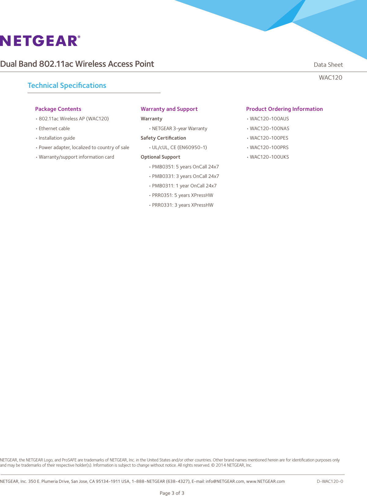 Dual Band 802.11ac Wireless Access Point                                                                   Data SheetWAC120Page 3 of 3Technical SpeciﬁcationsPackage Contents •802.11ac Wireless AP (WAC120)•Ethernet cable•Installation guide•Power adapter, localized to country of sale•Warranty/support information card Warranty and Support Warranty•NETGEAR 3-year WarrantySafety Certiﬁcation•UL/cUL, CE (EN60950-1)Optional Support•PMB0351: 5 years OnCall 24x7•PMB0331: 3 years OnCall 24x7•PMB0311: 1 year OnCall 24x7•PRR0351: 5 years XPressHW•PRR0331: 3 years XPressHWProduct Ordering Information•WAC120-100AUS•WAC120 -100NA S•WAC120 -100PES•WAC120-100PRS•WAC120 -100UK SNETGEAR, the NETGEAR Logo, and ProSAFE are trademarks of NETGEAR, Inc. in the United States and/or other countries. Other brand names mentioned herein are for identiﬁcation purposes only and may be trademarks of their respective holder(s). Information is subject to change without notice. All rights reserved. © 2014 NETGEAR, Inc.NETGEAR, Inc. 350 E. Plumeria Drive, San Jose, CA 95134-1911 USA, 1-888-NETGEAR (638-4327), E-mail: info@NETGEAR.com, www.NETGEAR.com                              D-WAC120-0
