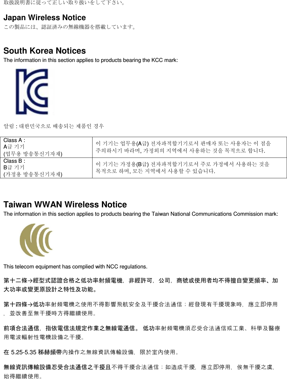  取扱説明書に従って正しい取り扱いをして下さい。 Japan Wireless Notice この製品には、認証済みの無線機器を搭載しています。 South Korea Notices  The information in this section applies to products bearing the KCC mark:     알림 : 대한민국으로 배송되는 제품인 경우 Class A :  A급 기기 (업무용 방송통신기자재) 이 기기는 업무용(A급) 전자파적합기기로서 판매자 또는 사용자는 이 점을 주의하시기 바라며, 가정외의 지역에서 사용하는 것을 목적으로 합니다. Class B :  B급 기기 (가정용 방송통신기자재) 이 기기는 가정용(B급) 전자파적합기기로서 주로 가정에서 사용하는 것을 목적으로 하며, 모든 지역에서 사용할 수 있습니다.  Taiwan WWAN Wireless Notice  The information in this section applies to products bearing the Taiwan National Communications Commission mark:    This telecom equipment has complied with NCC regulations.  第十二條→經型式認證合格之低功率射頻電機，非經許可，公司，商號或使用者均不得擅自變更頻率、加大功率或變更原設計之特性及功能。 第十四條→低功率射頻電機之使用不得影響飛航安全及干擾合法通信；經發現有干擾現象時，應立即停用，並改善至無干擾時方得繼續使用。 前項合法通信，指依電信法規定作業之無線電通信。 低功率射頻電機須忍受合法通信或工業、科學及醫療用電波輻射性電機設備之干擾。 在 5.25-5.35 秭赫頻帶內操作之無線資訊傳輸設備，限於室內使用。 無線資訊傳輸設備忍受合法通信之干擾且不得干擾合法通信；如造成干擾，應立即停用，俟無干擾之虞，始得繼續使用。 