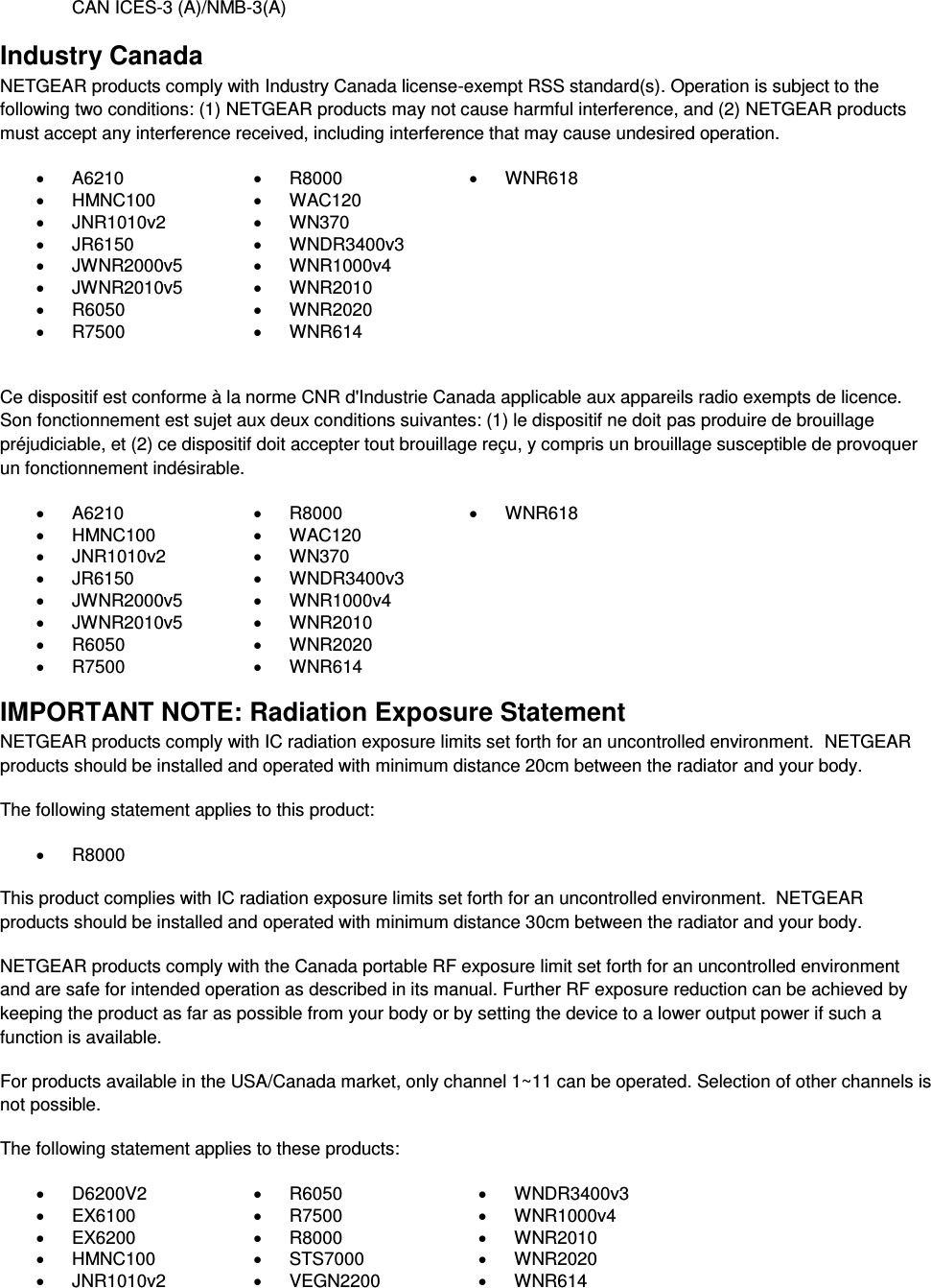  CAN ICES-3 (A)/NMB-3(A) Industry Canada NETGEAR products comply with Industry Canada license-exempt RSS standard(s). Operation is subject to the following two conditions: (1) NETGEAR products may not cause harmful interference, and (2) NETGEAR products must accept any interference received, including interference that may cause undesired operation.   A6210   R8000   WNR618   HMNC100   WAC120    JNR1010v2   WN370    JR6150   WNDR3400v3    JWNR2000v5   WNR1000v4    JWNR2010v5   WNR2010    R6050   WNR2020    R7500   WNR614   Ce dispositif est conforme à la norme CNR d&apos;Industrie Canada applicable aux appareils radio exempts de licence. Son fonctionnement est sujet aux deux conditions suivantes: (1) le dispositif ne doit pas produire de brouillage préjudiciable, et (2) ce dispositif doit accepter tout brouillage reçu, y compris un brouillage susceptible de provoquer un fonctionnement indésirable.   A6210   R8000   WNR618   HMNC100   WAC120    JNR1010v2   WN370    JR6150   WNDR3400v3    JWNR2000v5   WNR1000v4    JWNR2010v5   WNR2010    R6050   WNR2020    R7500   WNR614  IMPORTANT NOTE: Radiation Exposure Statement NETGEAR products comply with IC radiation exposure limits set forth for an uncontrolled environment.  NETGEAR products should be installed and operated with minimum distance 20cm between the radiator and your body. The following statement applies to this product:   R8000 This product complies with IC radiation exposure limits set forth for an uncontrolled environment.  NETGEAR products should be installed and operated with minimum distance 30cm between the radiator and your body. NETGEAR products comply with the Canada portable RF exposure limit set forth for an uncontrolled environment and are safe for intended operation as described in its manual. Further RF exposure reduction can be achieved by keeping the product as far as possible from your body or by setting the device to a lower output power if such a function is available. For products available in the USA/Canada market, only channel 1~11 can be operated. Selection of other channels is not possible. The following statement applies to these products:   D6200V2   R6050   WNDR3400v3   EX6100   R7500   WNR1000v4   EX6200   R8000   WNR2010   HMNC100   STS7000   WNR2020   JNR1010v2   VEGN2200   WNR614 