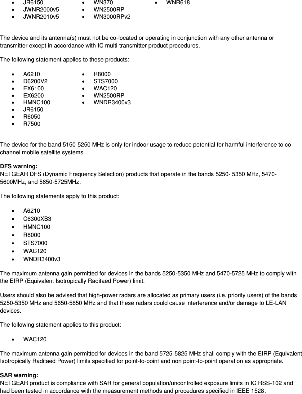    JR6150   WN370   WNR618   JWNR2000v5   WN2500RP    JWNR2010v5   WN3000RPv2   The device and its antenna(s) must not be co-located or operating in conjunction with any other antenna or transmitter except in accordance with IC multi-transmitter product procedures. The following statement applies to these products:   A6210   R8000   D6200V2   STS7000   EX6100   WAC120   EX6200   WN2500RP   HMNC100   WNDR3400v3   JR6150    R6050    R7500   The device for the band 5150-5250 MHz is only for indoor usage to reduce potential for harmful interference to co-channel mobile satellite systems. DFS warning: NETGEAR DFS (Dynamic Frequency Selection) products that operate in the bands 5250- 5350 MHz, 5470-5600MHz, and 5650-5725MHz: The following statements apply to this product:   A6210   C6300XB3   HMNC100   R8000   STS7000   WAC120   WNDR3400v3 The maximum antenna gain permitted for devices in the bands 5250-5350 MHz and 5470-5725 MHz to comply with the EIRP (Equivalent Isotropically Raditaed Power) limit. Users should also be advised that high-power radars are allocated as primary users (i.e. priority users) of the bands 5250-5350 MHz and 5650-5850 MHz and that these radars could cause interference and/or damage to LE-LAN devices. The following statement applies to this product:   WAC120 The maximum antenna gain permitted for devices in the band 5725-5825 MHz shall comply with the EIRP (Equivalent Isotropically Raditaed Power) limits specified for point-to-point and non point-to-point operation as appropriate. SAR warning: NETGEAR product is compliance with SAR for general population/uncontrolled exposure limits in IC RSS-102 and had been tested in accordance with the measurement methods and procedures specified in IEEE 1528. 