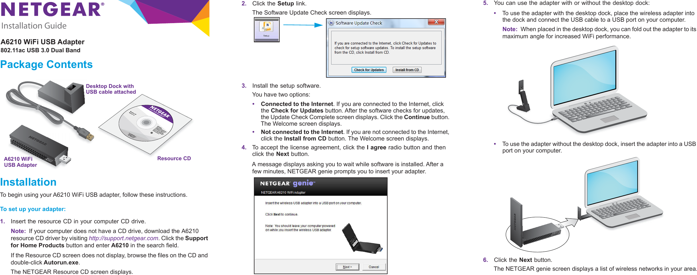 Installation GuideA6210 WiFi USB Adapter802.11ac USB 3.0 Dual BandPackage ContentsA6210 WiFi  Resource CDUSB AdapterDesktop Dock withUSB cable attachedInstallationTo begin using your A6210 WiFi USB adapter, follow these instructions.To set up your adapter:1. Insert the resource CD in your computer CD drive.Note:  If your computer does not have a CD drive, download the A6210 resource CD driver by visiting http://support.netgear.com. Click the Support for Home Products button and enter A6210 in the search field.If the Resource CD screen does not display, browse the files on the CD and double-click Autorun.exe.The NETGEAR Resource CD screen displays.2. Click the Setup link.The Software Update Check screen displays. 3. Install the setup software.You have two options:•Connected to the Internet. If you are connected to the Internet, click the Check for Updates button. After the software checks for updates, the Update Check Complete screen displays. Click the Continue button. The Welcome screen displays.•Not connected to the Internet. If you are not connected to the Internet, click the Install from CD button. The Welcome screen displays.4. To accept the license agreement, click the I agree radio button and then click the Next button.A message displays asking you to wait while software is installed. After a few minutes, NETGEAR genie prompts you to insert your adapter.5.    You can use the adapter with or without the desktop dock:•To use the adapter with the desktop dock, place the wireless adapter into the dock and connect the USB cable to a USB port on your computer.Note:  When placed in the desktop dock, you can fold out the adapter to its maximum angle for increased WiFi performance.•To use the adapter without the desktop dock, insert the adapter into a USB port on your computer.6.    Click the Next button.The NETGEAR genie screen displays a list of wireless networks in your area.