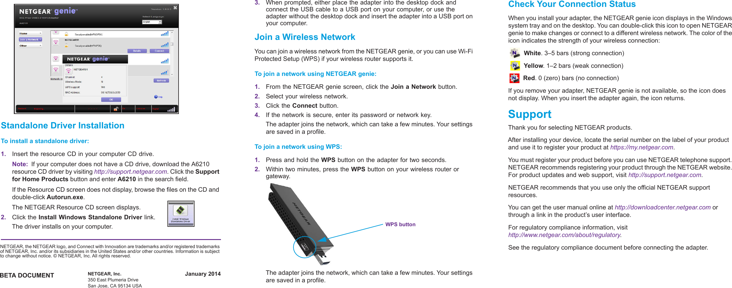 January 2014BETA DOCUMENTNETGEAR, the NETGEAR logo, and Connect with Innovation are trademarks and/or registered trademarks of NETGEAR, Inc. and/or its subsidiaries in the United States and/or other countries. Information is subject to change without notice. © NETGEAR, Inc. All rights reserved.NETGEAR, Inc.350 East Plumeria DriveSan Jose, CA 95134 USAStandalone Driver InstallationTo install a standalone driver:1. Insert the resource CD in your computer CD drive.Note:  If your computer does not have a CD drive, download the A6210 resource CD driver by visiting http://support.netgear.com. Click the Support for Home Products button and enter A6210 in the search field.If the Resource CD screen does not display, browse the files on the CD and double-click Autorun.exe.The NETGEAR Resource CD screen displays.                2. Click the Install Windows Standalone Driver link.The driver installs on your computer.3. When prompted, either place the adapter into the desktop dock and connect the USB cable to a USB port on your computer, or use the adapter without the desktop dock and insert the adapter into a USB port on your computer.Join a Wireless NetworkYou can join a wireless network from the NETGEAR genie, or you can use Wi-Fi Protected Setup (WPS) if your wireless router supports it.To join a network using NETGEAR genie:1. From the NETGEAR genie screen, click the Join a Network button.2. Select your wireless network. 3. Click the Connect button. 4. If the network is secure, enter its password or network key.The adapter joins the network, which can take a few minutes. Your settings are saved in a profile.To join a network using WPS:1. Press and hold the WPS button on the adapter for two seconds.2. Within two minutes, press the WPS button on your wireless router or gateway.WPS buttonThe adapter joins the network, which can take a few minutes. Your settings are saved in a profile.Check Your Connection StatusWhen you install your adapter, the NETGEAR genie icon displays in the Windows system tray and on the desktop. You can double-click this icon to open NETGEAR genie to make changes or connect to a different wireless network. The color of the icon indicates the strength of your wireless connection:  White. 3–5 bars (strong connection) Yellow. 1–2 bars (weak connection) Red. 0 (zero) bars (no connection)If you remove your adapter, NETGEAR genie is not available, so the icon does not display. When you insert the adapter again, the icon returns.SupportThank you for selecting NETGEAR products.After installing your device, locate the serial number on the label of your product and use it to register your product at https://my.netgear.com. You must register your product before you can use NETGEAR telephone support. NETGEAR recommends registering your product through the NETGEAR website. For product updates and web support, visit http://support.netgear.com.NETGEAR recommends that you use only the official NETGEAR support resources.You can get the user manual online at http://downloadcenter.netgear.com or through a link in the product’s user interface.For regulatory compliance information, visit http://www.netgear.com/about/regulatory.See the regulatory compliance document before connecting the adapter.