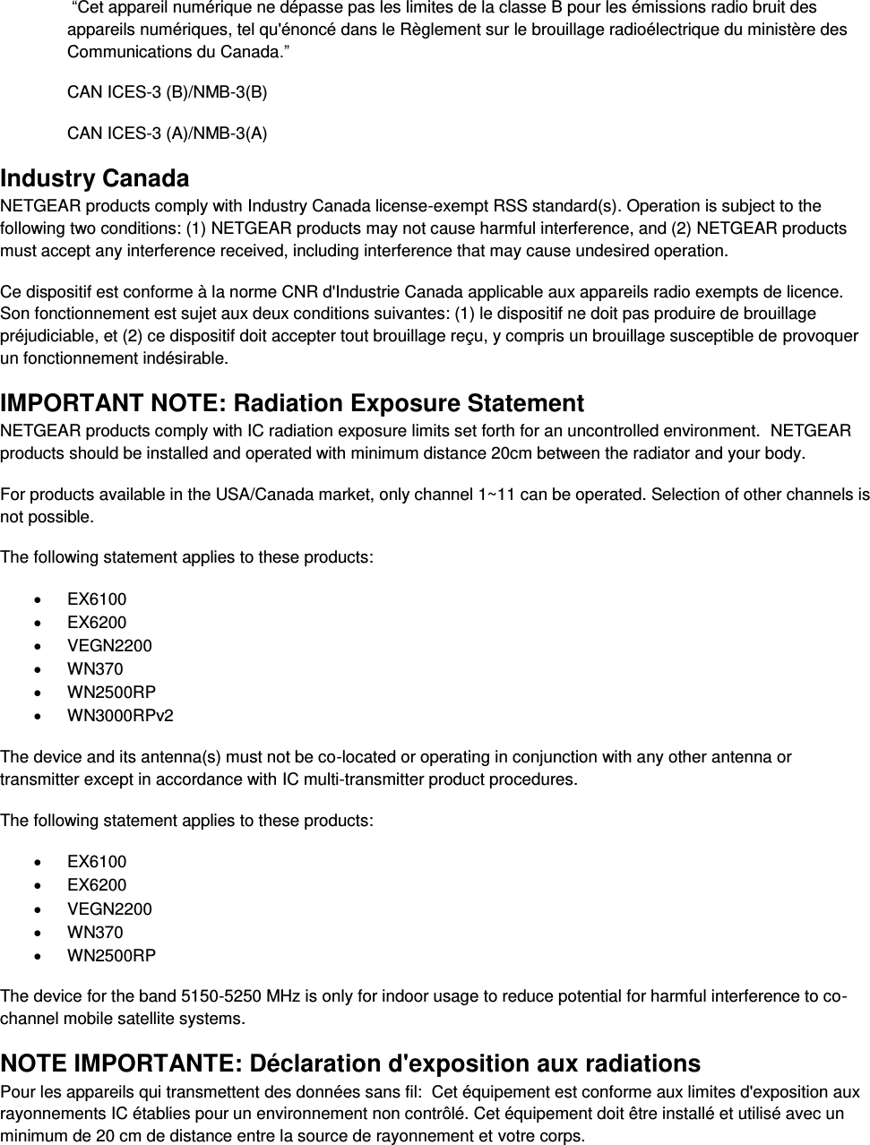   “Cet appareil numérique ne dépasse pas les limites de la classe B pour les émissions radio bruit des            appareils numériques, tel qu&apos;énoncé dans le Règlement sur le brouillage radioélectrique du ministère des Communications du Canada.” CAN ICES-3 (B)/NMB-3(B) CAN ICES-3 (A)/NMB-3(A) Industry Canada NETGEAR products comply with Industry Canada license-exempt RSS standard(s). Operation is subject to the following two conditions: (1) NETGEAR products may not cause harmful interference, and (2) NETGEAR products must accept any interference received, including interference that may cause undesired operation. Ce dispositif est conforme à la norme CNR d&apos;Industrie Canada applicable aux appareils radio exempts de licence. Son fonctionnement est sujet aux deux conditions suivantes: (1) le dispositif ne doit pas produire de brouillage préjudiciable, et (2) ce dispositif doit accepter tout brouillage reçu, y compris un brouillage susceptible de provoquer un fonctionnement indésirable. IMPORTANT NOTE: Radiation Exposure Statement NETGEAR products comply with IC radiation exposure limits set forth for an uncontrolled environment.  NETGEAR products should be installed and operated with minimum distance 20cm between the radiator and your body. For products available in the USA/Canada market, only channel 1~11 can be operated. Selection of other channels is not possible. The following statement applies to these products:   EX6100   EX6200   VEGN2200   WN370   WN2500RP   WN3000RPv2 The device and its antenna(s) must not be co-located or operating in conjunction with any other antenna or transmitter except in accordance with IC multi-transmitter product procedures. The following statement applies to these products:   EX6100   EX6200   VEGN2200   WN370   WN2500RP The device for the band 5150-5250 MHz is only for indoor usage to reduce potential for harmful interference to co-channel mobile satellite systems. NOTE IMPORTANTE: Déclaration d&apos;exposition aux radiations Pour les appareils qui transmettent des données sans fil:  Cet équipement est conforme aux limites d&apos;exposition aux rayonnements IC établies pour un environnement non contrôlé. Cet équipement doit être installé et utilisé avec un minimum de 20 cm de distance entre la source de rayonnement et votre corps. 