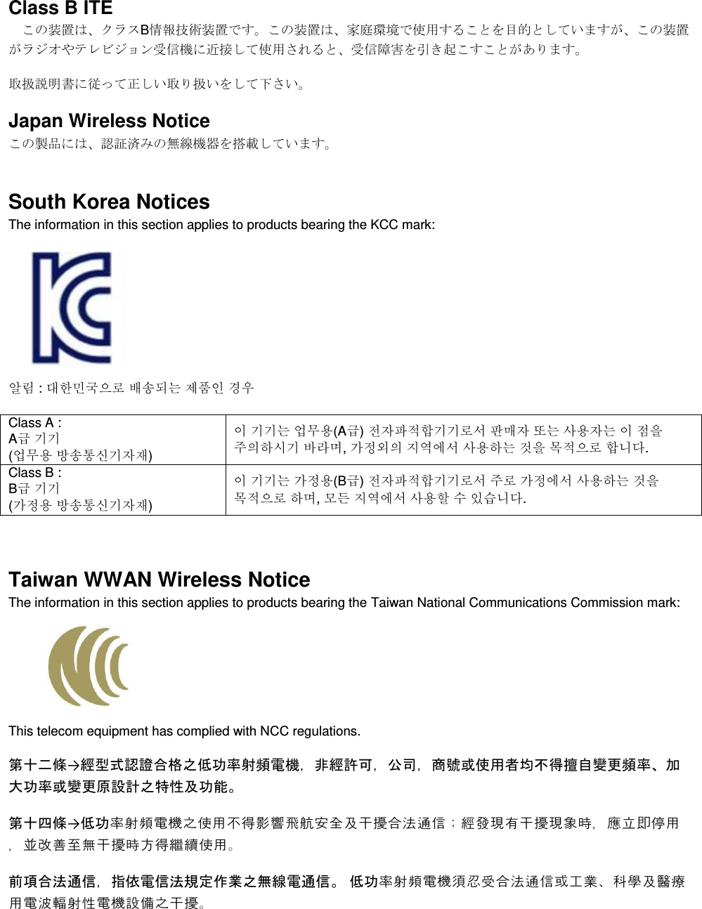  Class B ITE この装置は、クラスB情報技術装置です。この装置は、家庭環境で使用することを目的としていますが、この装置がラジオやテレビジョン受信機に近接して使用されると、受信障害を引き起こすことがあります。 取扱説明書に従って正しい取り扱いをして下さい。 Japan Wireless Notice この製品には、認証済みの無線機器を搭載しています。 South Korea Notices  The information in this section applies to products bearing the KCC mark:      알림 : 대한민국으로 배송되는 제품인 경우 Class A :  A급 기기 (업무용 방송통신기자재) 이 기기는 업무용(A급) 전자파적합기기로서 판매자 또는 사용자는 이 점을 주의하시기 바라며, 가정외의 지역에서 사용하는 것을 목적으로 합니다. Class B :  B급 기기 (가정용 방송통신기자재) 이 기기는 가정용(B급) 전자파적합기기로서 주로 가정에서 사용하는 것을 목적으로 하며, 모든 지역에서 사용할 수 있습니다.  Taiwan WWAN Wireless Notice  The information in this section applies to products bearing the Taiwan National Communications Commission mark:    This telecom equipment has complied with NCC regulations.  第十二條→經型式認證合格之低功率射頻電機，非經許可，公司，商號或使用者均不得擅自變更頻率、加大功率或變更原設計之特性及功能。 第十四條→低功率射頻電機之使用不得影響飛航安全及干擾合法通信；經發現有干擾現象時，應立即停用，並改善至無干擾時方得繼續使用。 前項合法通信，指依電信法規定作業之無線電通信。 低功率射頻電機須忍受合法通信或工業、科學及醫療用電波輻射性電機設備之干擾。 