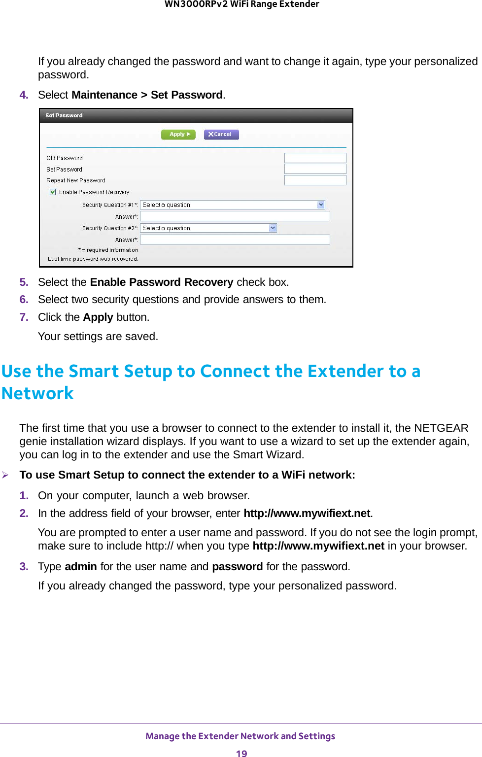 Manage the Extender Network and Settings 19 WN3000RPv2 WiFi Range ExtenderIf you already changed the password and want to change it again, type your personalized password.4.  Select Maintenance &gt; Set Password.5.  Select the Enable Password Recovery check box.6.  Select two security questions and provide answers to them.7.  Click the Apply button.Your settings are saved.Use the Smart Setup to Connect the Extender to a NetworkThe first time that you use a browser to connect to the extender to install it, the NETGEAR genie installation wizard displays. If you want to use a wizard to set up the extender again, you can log in to the extender and use the Smart Wizard.To use Smart Setup to connect the extender to a WiFi network:1.  On your computer, launch a web browser.2.  In the address field of your browser, enter http://www.mywifiext.net.You are prompted to enter a user name and password. If you do not see the login prompt, make sure to include http:// when you type http://www.mywifiext.net in your browser.3.  Type admin for the user name and password for the password.If you already changed the password, type your personalized password.