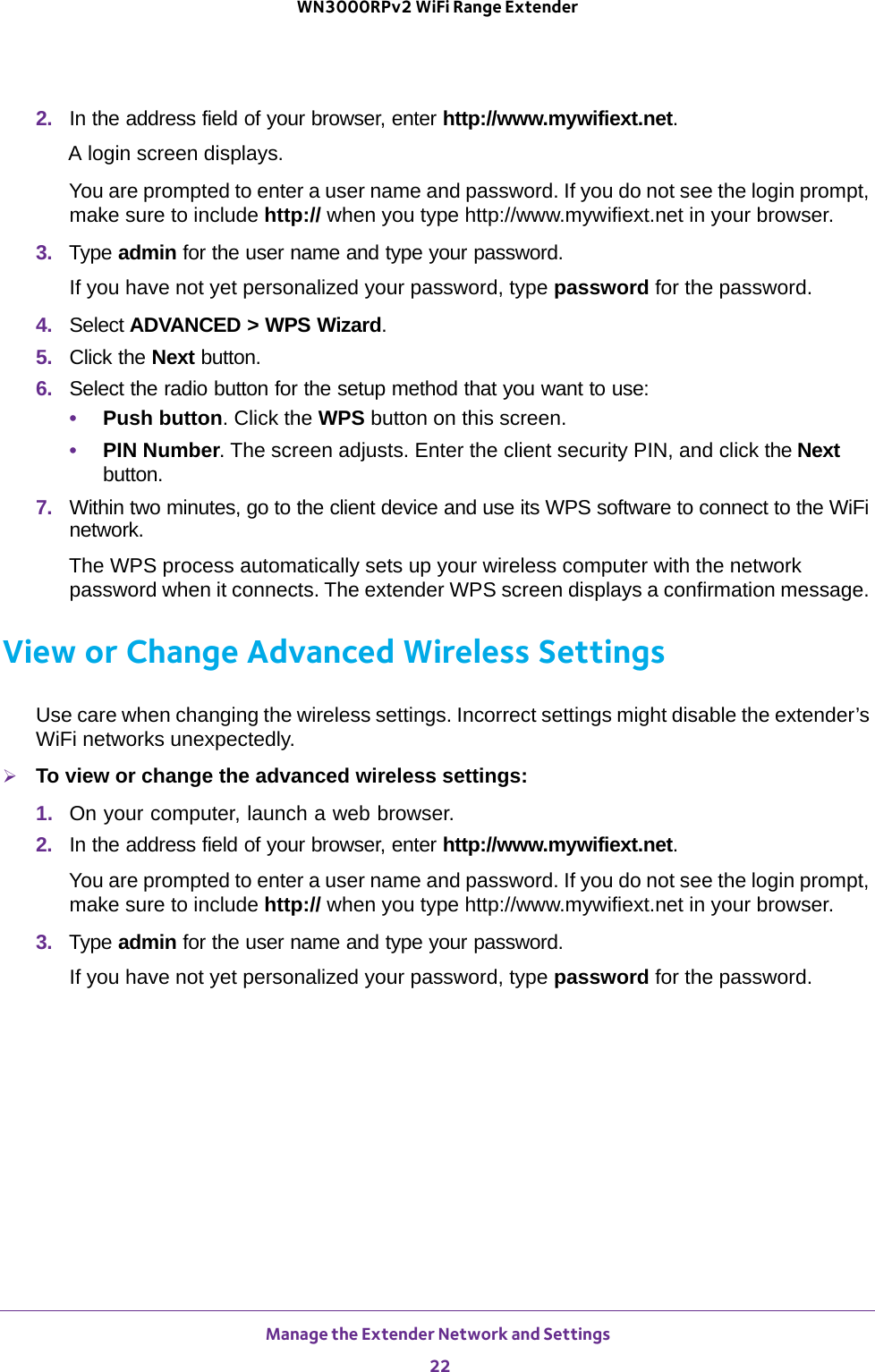 Manage the Extender Network and Settings 22WN3000RPv2 WiFi Range Extender 2. In the address field of your browser, enter http://www.mywifiext.net.A login screen displays.You are prompted to enter a user name and password. If you do not see the login prompt, make sure to include http:// when you type http://www.mywifiext.net in your browser.3.  Type admin for the user name and type your password.If you have not yet personalized your password, type password for the password.4. Select ADVANCED &gt; WPS Wizard.5. Click the Next button. 6. Select the radio button for the setup method that you want to use: •Push button. Click the WPS button on this screen. •PIN Number. The screen adjusts. Enter the client security PIN, and click the Next button.7. Within two minutes, go to the client device and use its WPS software to connect to the WiFi network.The WPS process automatically sets up your wireless computer with the network password when it connects. The extender WPS screen displays a confirmation message. View or Change Advanced Wireless SettingsUse care when changing the wireless settings. Incorrect settings might disable the extender’s WiFi networks unexpectedly.To view or change the advanced wireless settings:1.  On your computer, launch a web browser.2.  In the address field of your browser, enter http://www.mywifiext.net.You are prompted to enter a user name and password. If you do not see the login prompt, make sure to include http:// when you type http://www.mywifiext.net in your browser.3.  Type admin for the user name and type your password.If you have not yet personalized your password, type password for the password.