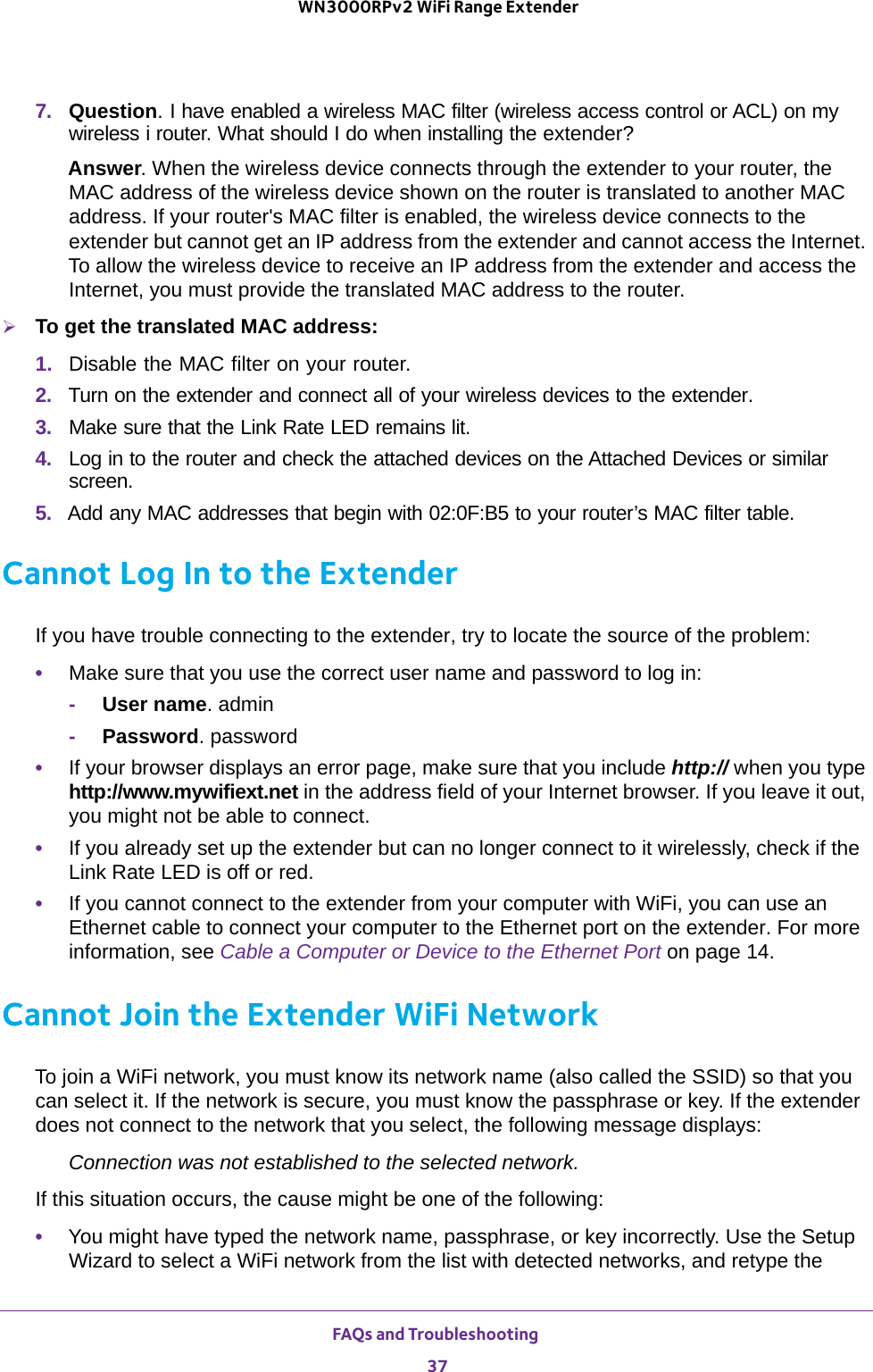 FAQs and Troubleshooting 37 WN3000RPv2 WiFi Range Extender7.  Question. I have enabled a wireless MAC filter (wireless access control or ACL) on my wireless i router. What should I do when installing the extender?Answer. When the wireless device connects through the extender to your router, the MAC address of the wireless device shown on the router is translated to another MAC address. If your router&apos;s MAC filter is enabled, the wireless device connects to the extender but cannot get an IP address from the extender and cannot access the Internet. To allow the wireless device to receive an IP address from the extender and access the Internet, you must provide the translated MAC address to the router.To get the translated MAC address:1.  Disable the MAC filter on your router.2.  Turn on the extender and connect all of your wireless devices to the extender.3.  Make sure that the Link Rate LED remains lit.4.  Log in to the router and check the attached devices on the Attached Devices or similar screen. 5.  Add any MAC addresses that begin with 02:0F:B5 to your router’s MAC filter table.Cannot Log In to the ExtenderIf you have trouble connecting to the extender, try to locate the source of the problem:•Make sure that you use the correct user name and password to log in:-User name. admin-Password. password•If your browser displays an error page, make sure that you include http:// when you type http://www.mywifiext.net in the address field of your Internet browser. If you leave it out, you might not be able to connect.•If you already set up the extender but can no longer connect to it wirelessly, check if the Link Rate LED is off or red. •If you cannot connect to the extender from your computer with WiFi, you can use an Ethernet cable to connect your computer to the Ethernet port on the extender. For more information, see Cable a Computer or Device to the Ethernet Port on page  14.Cannot Join the Extender WiFi NetworkTo join a WiFi network, you must know its network name (also called the SSID) so that you can select it. If the network is secure, you must know the passphrase or key. If the extender does not connect to the network that you select, the following message displays:Connection was not established to the selected network.If this situation occurs, the cause might be one of the following:•You might have typed the network name, passphrase, or key incorrectly. Use the Setup Wizard to select a WiFi network from the list with detected networks, and retype the 