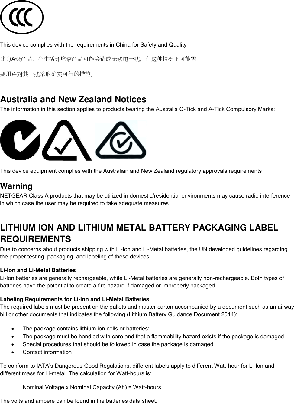   This device complies with the requirements in China for Safety and Quality 此为A级产品，在生活环境该产品可能会造成无线电干扰，在这种情况下可能需 要用户对其干扰采取确实可行的措施。 Australia and New Zealand Notices The information in this section applies to products bearing the Australia C-Tick and A-Tick Compulsory Marks:      This device equipment complies with the Australian and New Zealand regulatory approvals requirements. Warning NETGEAR Class A products that may be utilized in domestic/residential environments may cause radio interference in which case the user may be required to take adequate measures.  LITHIUM ION AND LITHIUM METAL BATTERY PACKAGING LABEL REQUIREMENTS  Due to concerns about products shipping with Li-Ion and Li-Metal batteries, the UN developed guidelines regarding the proper testing, packaging, and labeling of these devices.  Li-Ion and Li-Metal Batteries Li-Ion batteries are generally rechargeable, while Li-Metal batteries are generally non-rechargeable. Both types of batteries have the potential to create a fire hazard if damaged or improperly packaged.  Labeling Requirements for Li-Ion and Li-Metal Batteries The required labels must be present on the pallets and master carton accompanied by a document such as an airway bill or other documents that indicates the following (Lithium Battery Guidance Document 2014):   The package contains lithium ion cells or batteries;   The package must be handled with care and that a flammability hazard exists if the package is damaged   Special procedures that should be followed in case the package is damaged   Contact information To conform to IATA’s Dangerous Good Regulations, different labels apply to different Watt-hour for Li-Ion and different mass for Li-metal. The calculation for Watt-hours is: Nominal Voltage x Nominal Capacity (Ah) = Watt-hours The volts and ampere can be found in the batteries data sheet. 