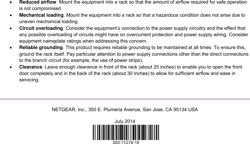   Reduced airflow. Mount the equipment into a rack so that the amount of airflow required for safe operation is not compromised.  Mechanical loading. Mount the equipment into a rack so that a hazardous condition does not arise due to uneven mechanical loading.  Circuit overloading. Consider the equipment’s connection to the power supply circuitry and the effect that any possible overloading of circuits might have on overcurrent protection and power supply wiring. Consider equipment nameplate ratings when addressing this concern.  Reliable grounding. This product requires reliable grounding to be maintained at all times. To ensure this, ground the rack itself. Pay particular attention to power supply connections other than the direct connections to the branch circuit (for example, the use of power strips).  Clearance. Leave enough clearance in front of the rack (about 25 inches) to enable you to open the front door completely and in the back of the rack (about 30 inches) to allow for sufficient airflow and ease in servicing.   NETGEAR, Inc., 350 E. Plumeria Avenue, San Jose, CA 95134 USA July 2014   