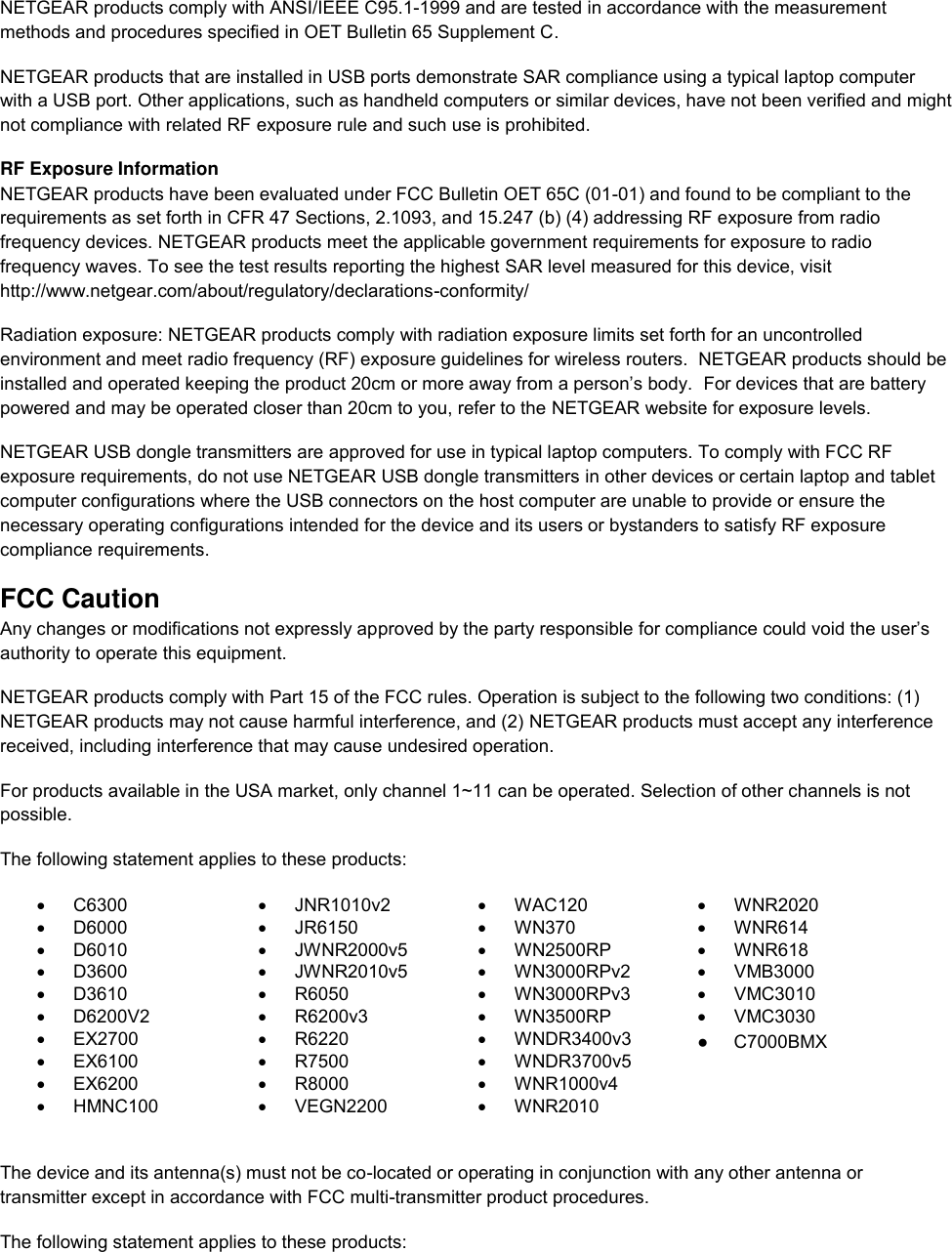  NETGEAR products comply with ANSI/IEEE C95.1-1999 and are tested in accordance with the measurement methods and procedures specified in OET Bulletin 65 Supplement C. NETGEAR products that are installed in USB ports demonstrate SAR compliance using a typical laptop computer with a USB port. Other applications, such as handheld computers or similar devices, have not been verified and might not compliance with related RF exposure rule and such use is prohibited. RF Exposure Information NETGEAR products have been evaluated under FCC Bulletin OET 65C (01-01) and found to be compliant to the requirements as set forth in CFR 47 Sections, 2.1093, and 15.247 (b) (4) addressing RF exposure from radio frequency devices. NETGEAR products meet the applicable government requirements for exposure to radio frequency waves. To see the test results reporting the highest SAR level measured for this device, visit http://www.netgear.com/about/regulatory/declarations-conformity/ Radiation exposure: NETGEAR products comply with radiation exposure limits set forth for an uncontrolled environment and meet radio frequency (RF) exposure guidelines for wireless routers.  NETGEAR products should be installed and operated keeping the product 20cm or more away from a person’s body.  For devices that are battery powered and may be operated closer than 20cm to you, refer to the NETGEAR website for exposure levels. NETGEAR USB dongle transmitters are approved for use in typical laptop computers. To comply with FCC RF exposure requirements, do not use NETGEAR USB dongle transmitters in other devices or certain laptop and tablet computer configurations where the USB connectors on the host computer are unable to provide or ensure the necessary operating configurations intended for the device and its users or bystanders to satisfy RF exposure compliance requirements.    FCC Caution Any changes or modifications not expressly approved by the party responsible for compliance could void the user’s authority to operate this equipment. NETGEAR products comply with Part 15 of the FCC rules. Operation is subject to the following two conditions: (1) NETGEAR products may not cause harmful interference, and (2) NETGEAR products must accept any interference received, including interference that may cause undesired operation. For products available in the USA market, only channel 1~11 can be operated. Selection of other channels is not possible. The following statement applies to these products:   C6300   JNR1010v2   WAC120   WNR2020   D6000   JR6150   WN370   WNR614   D6010   JWNR2000v5   WN2500RP   WNR618   D3600   JWNR2010v5   WN3000RPv2   VMB3000   D3610   R6050   WN3000RPv3   VMC3010   D6200V2   R6200v3   WN3500RP   VMC3030  EX2700   R6220  WNDR3400v3    EX6100   R7500   WNDR3700v5    EX6200   R8000   WNR1000v4    HMNC100   VEGN2200   WNR2010   The device and its antenna(s) must not be co-located or operating in conjunction with any other antenna or transmitter except in accordance with FCC multi-transmitter product procedures. The following statement applies to these products:   ●     C7000BMX