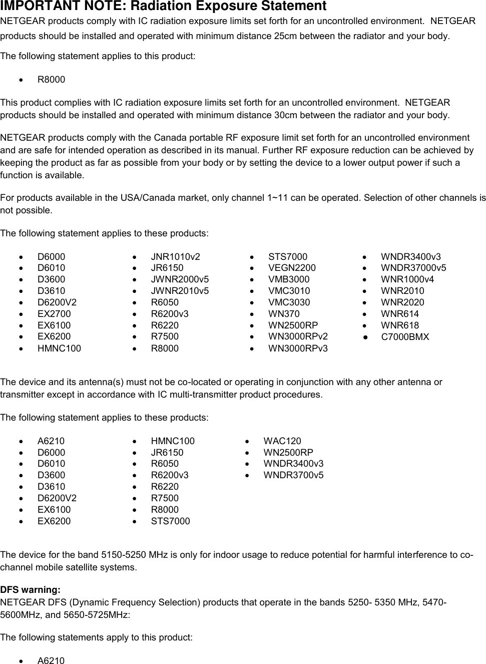  IMPORTANT NOTE: Radiation Exposure Statement NETGEAR products comply with IC radiation exposure limits set forth for an uncontrolled environment.  NETGEAR products should be installed and operated with minimum distance 25cm between the radiator and your body. The following statement applies to this product:   R8000 This product complies with IC radiation exposure limits set forth for an uncontrolled environment.  NETGEAR products should be installed and operated with minimum distance 30cm between the radiator and your body. NETGEAR products comply with the Canada portable RF exposure limit set forth for an uncontrolled environment and are safe for intended operation as described in its manual. Further RF exposure reduction can be achieved by keeping the product as far as possible from your body or by setting the device to a lower output power if such a function is available. For products available in the USA/Canada market, only channel 1~11 can be operated. Selection of other channels is not possible. The following statement applies to these products:   D6000   JNR1010v2   STS7000  WNDR3400v3   D6010   JR6150   VEGN2200   WNDR37000v5   D3600   JWNR2000v5   VMB3000   WNR1000v4   D3610   JWNR2010v5   VMC3010   WNR2010   D6200V2   R6050   VMC3030   WNR2020  EX2700   R6200v3   WN370   WNR614   EX6100   R6220   WN2500RP   WNR618   EX6200   R7500   WN3000RPv2    HMNC100   R8000   WN3000RPv3   The device and its antenna(s) must not be co-located or operating in conjunction with any other antenna or transmitter except in accordance with IC multi-transmitter product procedures. The following statement applies to these products:   A6210   HMNC100   WAC120   D6000   JR6150   WN2500RP   D6010   R6050   WNDR3400v3   D3600   R6200v3   WNDR3700v5   D3610   R6220    D6200V2   R7500    EX6100   R8000    EX6200   STS7000   The device for the band 5150-5250 MHz is only for indoor usage to reduce potential for harmful interference to co-channel mobile satellite systems. DFS warning: NETGEAR DFS (Dynamic Frequency Selection) products that operate in the bands 5250- 5350 MHz, 5470-5600MHz, and 5650-5725MHz: The following statements apply to this product:   A6210 ●     C7000BMX