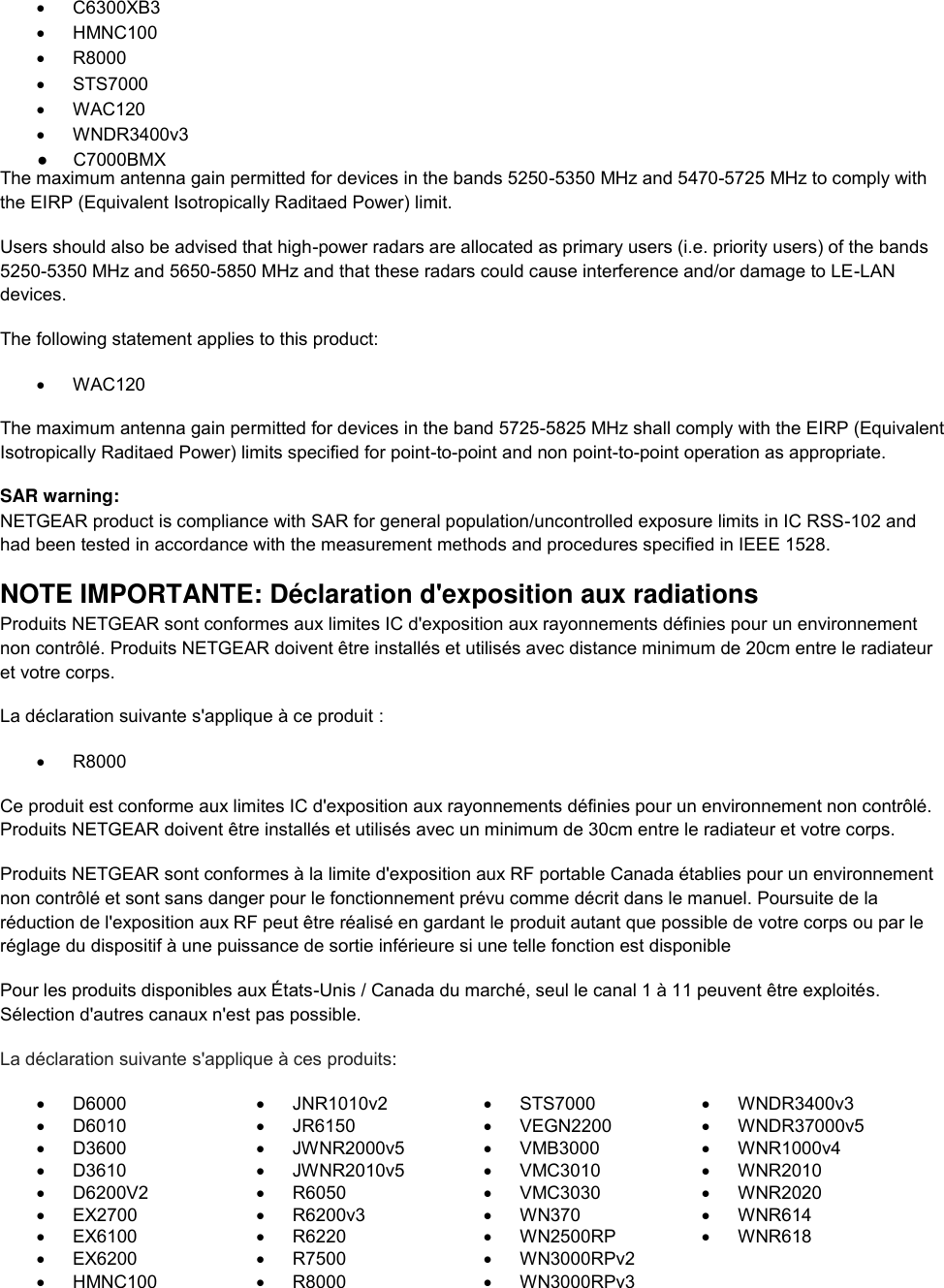    C6300XB3   HMNC100   R8000   STS7000   WAC120   WNDR3400v3 The maximum antenna gain permitted for devices in the bands 5250-5350 MHz and 5470-5725 MHz to comply with the EIRP (Equivalent Isotropically Raditaed Power) limit. Users should also be advised that high-power radars are allocated as primary users (i.e. priority users) of the bands 5250-5350 MHz and 5650-5850 MHz and that these radars could cause interference and/or damage to LE-LAN devices. The following statement applies to this product:   WAC120 The maximum antenna gain permitted for devices in the band 5725-5825 MHz shall comply with the EIRP (Equivalent Isotropically Raditaed Power) limits specified for point-to-point and non point-to-point operation as appropriate. SAR warning: NETGEAR product is compliance with SAR for general population/uncontrolled exposure limits in IC RSS-102 and had been tested in accordance with the measurement methods and procedures specified in IEEE 1528. NOTE IMPORTANTE: Déclaration d&apos;exposition aux radiations Produits NETGEAR sont conformes aux limites IC d&apos;exposition aux rayonnements définies pour un environnement non contrôlé. Produits NETGEAR doivent être installés et utilisés avec distance minimum de 20cm entre le radiateur et votre corps. La déclaration suivante s&apos;applique à ce produit :  R8000 Ce produit est conforme aux limites IC d&apos;exposition aux rayonnements définies pour un environnement non contrôlé. Produits NETGEAR doivent être installés et utilisés avec un minimum de 30cm entre le radiateur et votre corps. Produits NETGEAR sont conformes à la limite d&apos;exposition aux RF portable Canada établies pour un environnement non contrôlé et sont sans danger pour le fonctionnement prévu comme décrit dans le manuel. Poursuite de la réduction de l&apos;exposition aux RF peut être réalisé en gardant le produit autant que possible de votre corps ou par le réglage du dispositif à une puissance de sortie inférieure si une telle fonction est disponible Pour les produits disponibles aux États-Unis / Canada du marché, seul le canal 1 à 11 peuvent être exploités. Sélection d&apos;autres canaux n&apos;est pas possible. La déclaration suivante s&apos;applique à ces produits:   D6000   JNR1010v2   STS7000  WNDR3400v3   D6010   JR6150   VEGN2200   WNDR37000v5   D3600   JWNR2000v5   VMB3000   WNR1000v4   D3610   JWNR2010v5   VMC3010   WNR2010   D6200V2   R6050   VMC3030   WNR2020  EX2700   R6200v3   WN370   WNR614   EX6100   R6220   WN2500RP   WNR618   EX6200   R7500   WN3000RPv2    HMNC100   R8000   WN3000RPv3  ●     C7000BMX