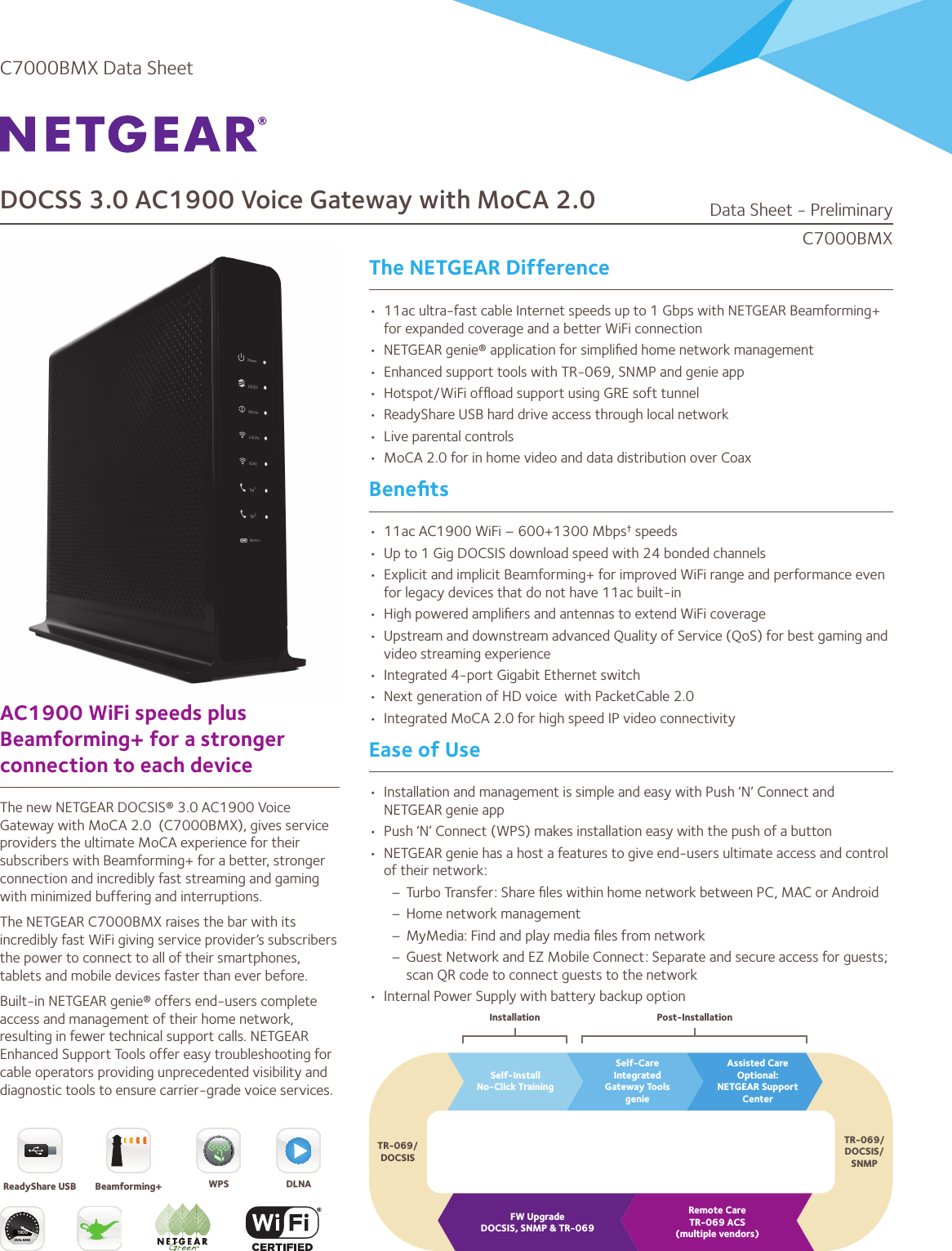 DOCSS 3.0 AC1900 Voice Gateway with MoCA 2.0The NETGEAR DifferenceAC1900 WiFi speeds plus Beamforming+ for a stronger connection to each deviceThe new NETGEAR DOCSIS® 3.0 AC1900 Voice Gateway with MoCA 2.0  (C7000BMX), gives service providers the ultimate MoCA experience for their subscribers with Beamforming+ for a better, stronger connection and incredibly fast streaming and gaming with minimized buffering and interruptions. The NETGEAR C7000BMX raises the bar with its incredibly fast WiFi giving service provider’s subscribers the power to connect to all of their smartphones, tablets and mobile devices faster than ever before. Built-in NETGEAR genie® offers end-users complete access and management of their home network, resulting in fewer technical support calls. NETGEAR Enhanced Support Tools offer easy troubleshooting for cable operators providing unprecedented visibility and diagnostic tools to ensure carrier-grade voice services.•  11ac ultra-fast cable Internet speeds up to 1 Gbps with NETGEAR Beamforming+ for expanded coverage and a better WiFi connection •  NETGEAR genie® application for simpliﬁed home network management•  Enhanced support tools with TR-069, SNMP and genie app•  Hotspot/WiFi ofﬂoad support using GRE soft tunnel•  ReadyShare USB hard drive access through local network•  Live parental controls•  MoCA 2.0 for in home video and data distribution over CoaxBeneﬁts•  11ac AC1900 WiFi – 600+1300 Mbps† speeds•  Up to 1 Gig DOCSIS download speed with 24 bonded channels•  Explicit and implicit Beamforming+ for improved WiFi range and performance even for legacy devices that do not have 11ac built-in•  High powered ampliﬁers and antennas to extend WiFi coverage•  Upstream and downstream advanced Quality of Service (QoS) for best gaming and video streaming experience•  Integrated 4-port Gigabit Ethernet switch•  Next generation of HD voice  with PacketCable 2.0•  Integrated MoCA 2.0 for high speed IP video connectivityEase of Use•  Installation and management is simple and easy with Push ‘N’ Connect and NETGEAR genie app•  Push ‘N’ Connect (WPS) makes installation easy with the push of a button•  NETGEAR genie has a host a features to give end-users ultimate access and control of their network:– Turbo Transfer: Share ﬁles within home network between PC, MAC or Android– Home network management– MyMedia: Find and play media ﬁles from network– Guest Network and EZ Mobile Connect: Separate and secure access for guests; scan QR code to connect guests to the network•  Internal Power Supply with battery backup optionC7000BMXData Sheet - PreliminaryC7000BMX Data SheetSelf-InstallNo-Click TrainingFW UpgradeDOCSIS, SNMP &amp; TR-069Remote CareTR-069 ACS(multiple vendors)TR-069/DOCSIS/SNMPInstallation Post-InstallationTR-069/DOCSISSelf-CareIntegratedGateway ToolsgenieAssisted CareOptional:NETGEAR Support CenterDUAL BAND1900ReadyShare USB Beamforming+ DLNAWPS