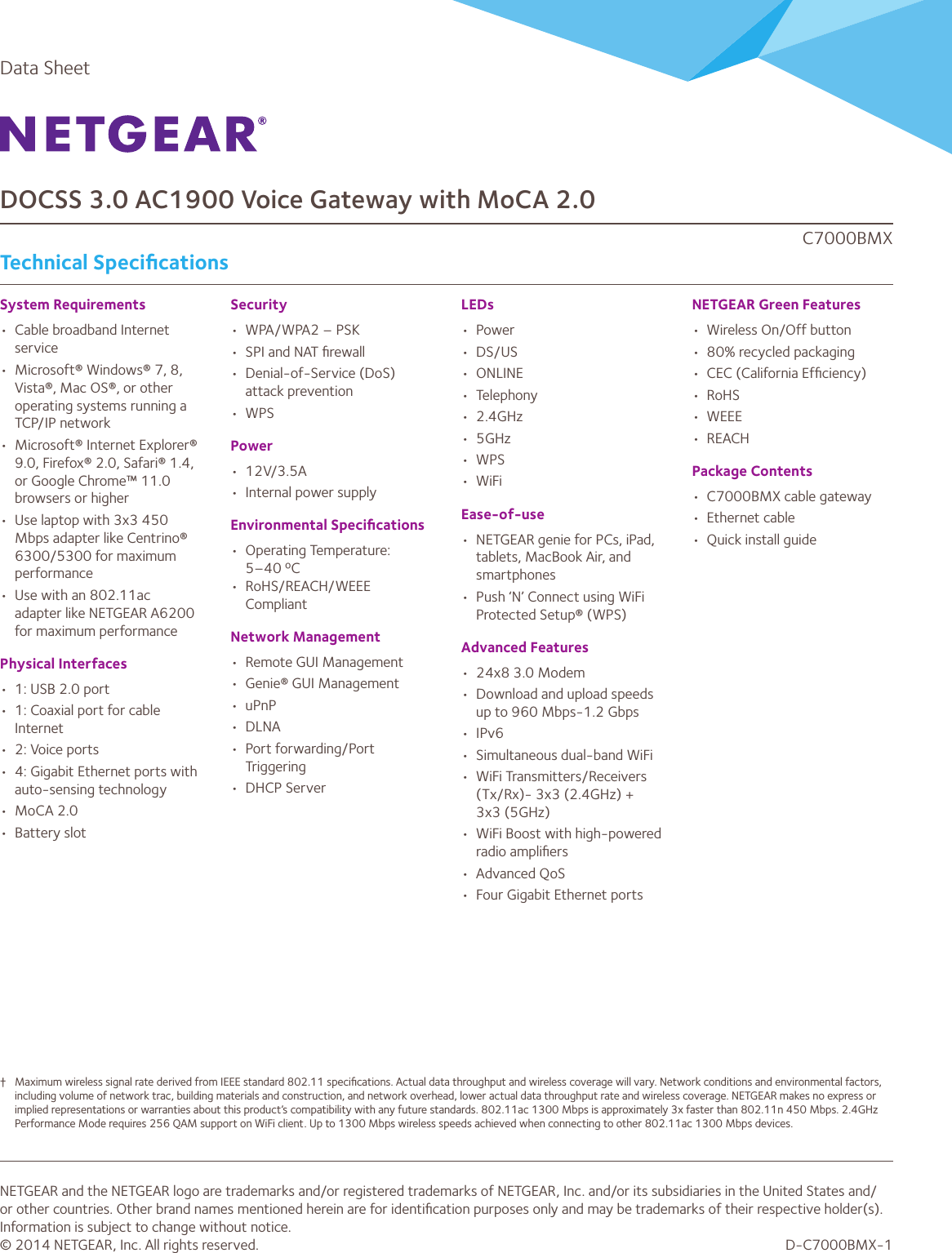 Data SheetDOCSS 3.0 AC1900 Voice Gateway with MoCA 2.0C7000BMXTechnical SpeciﬁcationsSystem Requirements•  Cable broadband Internet service•  Microsoft® Windows® 7, 8, Vista®, Mac OS®, or other operating systems running a TCP/IP network•  Microsoft® Internet Explorer® 9.0, Firefox® 2.0, Safari® 1.4, or Google Chrome™ 11.0 browsers or higher•  Use laptop with 3x3 450 Mbps adapter like Centrino® 6300/5300 for maximum performance•  Use with an 802.11ac adapter like NETGEAR A6200 for maximum performancePhysical Interfaces•  1: USB 2.0 port•  1: Coaxial port for cable Internet•  2: Voice ports•  4: Gigabit Ethernet ports with auto-sensing technology•  MoCA 2.0•  Battery slotSecurity•  WPA/WPA2 – PSK•  SPI and NAT ﬁrewall•  Denial-of-Service (DoS) attack prevention•  WPSPower•  12V/3.5A•  Internal power supplyEnvironmental Speciﬁcations•  Operating Temperature: 5–40 ºC•  RoHS/REACH/WEEE Compliant Network Management•  Remote GUI Management•  Genie® GUI Management•  uPnP•  DLNA•  Port forwarding/Port Triggering•  DHCP ServerLEDs•  Power•  DS/US•  ONLINE•  Telephony•  2.4GHz•  5GHz•  WPS•  WiFiEase-of-use•  NETGEAR genie for PCs, iPad, tablets, MacBook Air, and smartphones•  Push ‘N’ Connect using WiFi Protected Setup® (WPS)Advanced Features•  24x8 3.0 Modem   •  Download and upload speeds up to 960 Mbps-1.2 Gbps•  IPv6•  Simultaneous dual-band WiFi•  WiFi Transmitters/Receivers (Tx/Rx)- 3x3 (2.4GHz) + 3x3 (5GHz)•  WiFi Boost with high-powered radio ampliﬁers•  Advanced QoS•  Four Gigabit Ethernet ports NETGEAR Green Features•  Wireless On/Off button•  80% recycled packaging•  CEC (California Efﬁciency)•  RoHS•  WEEE•  REACHPackage Contents•  C7000BMX cable gateway•  Ethernet cable•  Quick install guideNETGEAR and the NETGEAR logo are trademarks and/or registered trademarks of NETGEAR, Inc. and/or its subsidiaries in the United States and/or other countries. Other brand names mentioned herein are for identiﬁcation purposes only and may be trademarks of their respective holder(s). Information is subject to change without notice.© 2014 NETGEAR, Inc. All rights reserved. D-C7000BMX-1†  Maximum wireless signal rate derived from IEEE standard 802.11 speciﬁcations. Actual data throughput and wireless coverage will vary. Network conditions and environmental factors, including volume of network trac, building materials and construction, and network overhead, lower actual data throughput rate and wireless coverage. NETGEAR makes no express or implied representations or warranties about this product’s compatibility with any future standards. 802.11ac 1300 Mbps is approximately 3x faster than 802.11n 450 Mbps. 2.4GHz Performance Mode requires 256 QAM support on WiFi client. Up to 1300 Mbps wireless speeds achieved when connecting to other 802.11ac 1300 Mbps devices.