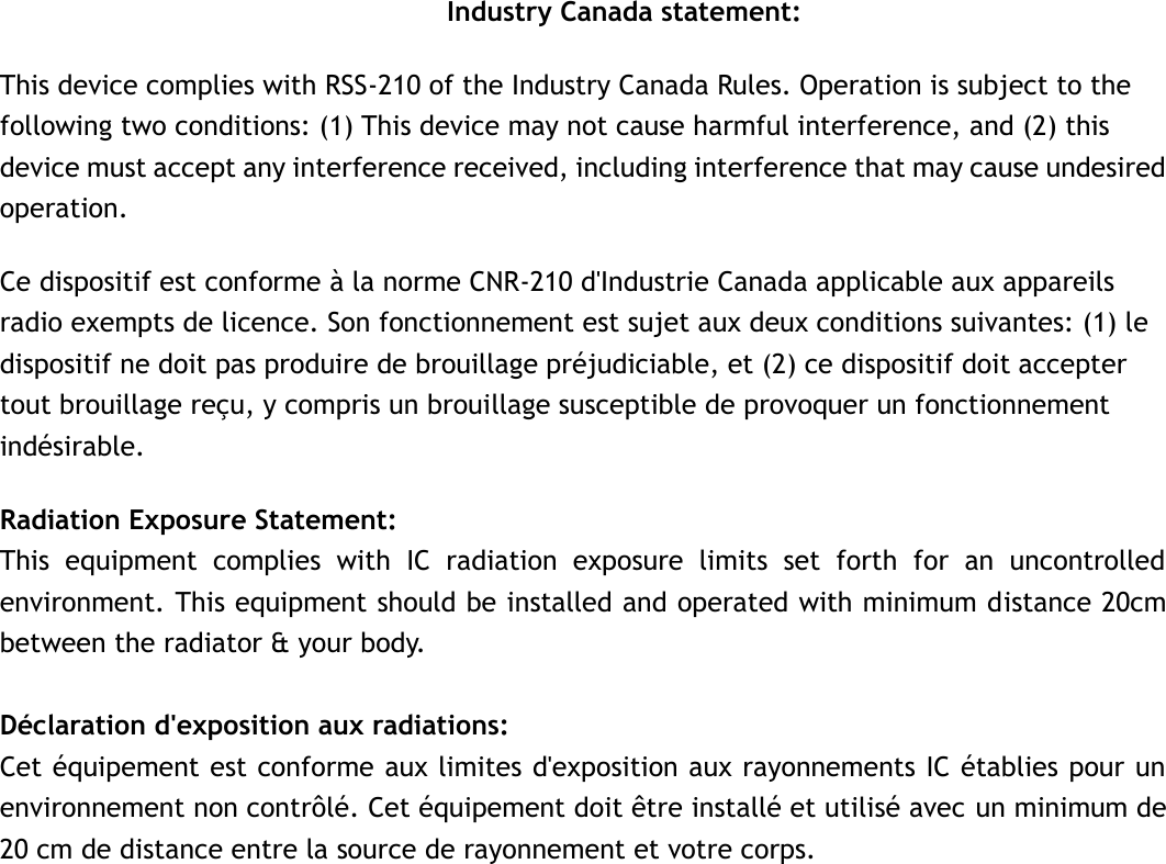 Industry Canada statement: This device complies with RSS-210 of the Industry Canada Rules. Operation is subject to the following two conditions: (1) This device may not cause harmful interference, and (2) this device must accept any interference received, including interference that may cause undesired operation. Ce dispositif est conforme à la norme CNR-210 d&apos;Industrie Canada applicable aux appareils radio exempts de licence. Son fonctionnement est sujet aux deux conditions suivantes: (1) le dispositif ne doit pas produire de brouillage préjudiciable, et (2) ce dispositif doit accepter tout brouillage reçu, y compris un brouillage susceptible de provoquer un fonctionnement indésirable.   Radiation Exposure Statement: This  equipment  complies  with  IC  radiation  exposure  limits  set  forth  for  an  uncontrolled environment. This equipment should be installed and operated with minimum distance 20cm between the radiator &amp; your body.  Déclaration d&apos;exposition aux radiations: Cet équipement est conforme aux limites d&apos;exposition aux rayonnements IC établies pour un environnement non contrôlé. Cet équipement doit être installé et utilisé avec un minimum de 20 cm de distance entre la source de rayonnement et votre corps.   