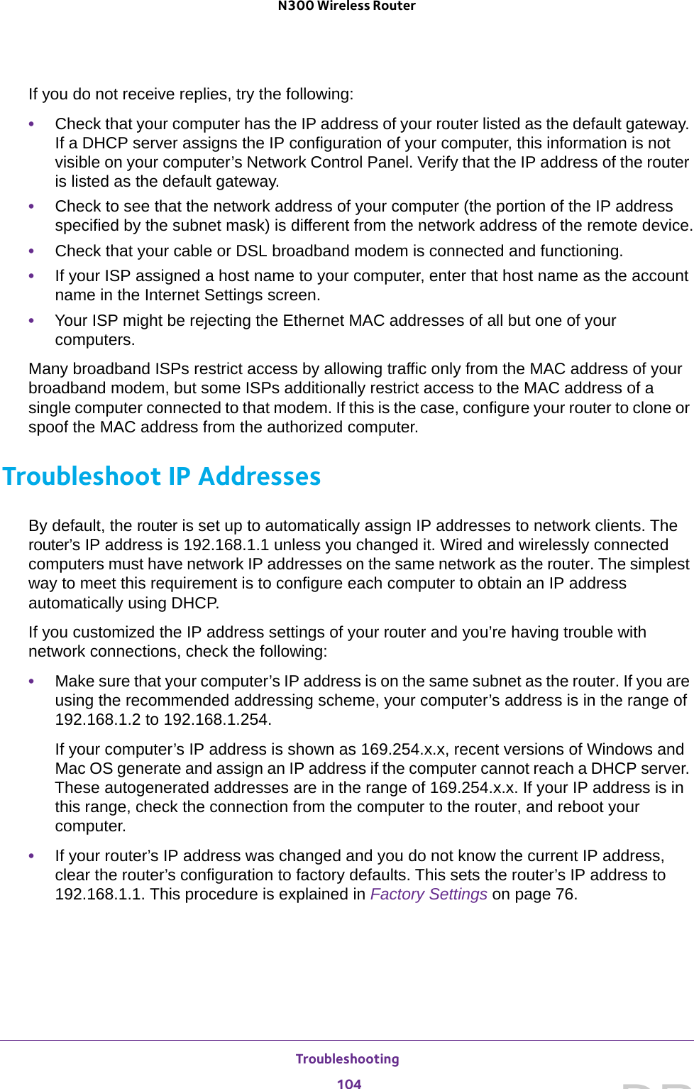 Troubleshooting 104N300 Wireless Router If you do not receive replies, try the following:•Check that your computer has the IP address of your router listed as the default gateway. If a DHCP server assigns the IP configuration of your computer, this information is not visible on your computer’s Network Control Panel. Verify that the IP address of the router is listed as the default gateway.•Check to see that the network address of your computer (the portion of the IP address specified by the subnet mask) is different from the network address of the remote device.•Check that your cable or DSL broadband modem is connected and functioning.•If your ISP assigned a host name to your computer, enter that host name as the account name in the Internet Settings screen.•Your ISP might be rejecting the Ethernet MAC addresses of all but one of your computers.Many broadband ISPs restrict access by allowing traffic only from the MAC address of your broadband modem, but some ISPs additionally restrict access to the MAC address of a single computer connected to that modem. If this is the case, configure your router to clone or spoof the MAC address from the authorized computer. Troubleshoot IP AddressesBy default, the router is set up to automatically assign IP addresses to network clients. The router’s IP address is 192.168.1.1 unless you changed it. Wired and wirelessly connected computers must have network IP addresses on the same network as the router. The simplest way to meet this requirement is to configure each computer to obtain an IP address automatically using DHCP. If you customized the IP address settings of your router and you’re having trouble with network connections, check the following:•Make sure that your computer’s IP address is on the same subnet as the router. If you are using the recommended addressing scheme, your computer’s address is in the range of 192.168.1.2 to 192.168.1.254. If your computer’s IP address is shown as 169.254.x.x, recent versions of Windows and Mac OS generate and assign an IP address if the computer cannot reach a DHCP server. These autogenerated addresses are in the range of 169.254.x.x. If your IP address is in this range, check the connection from the computer to the router, and reboot your computer.•If your router’s IP address was changed and you do not know the current IP address, clear the router’s configuration to factory defaults. This sets the router’s IP address to 192.168.1.1. This procedure is explained in Factory Settings on page  76.DRAFT