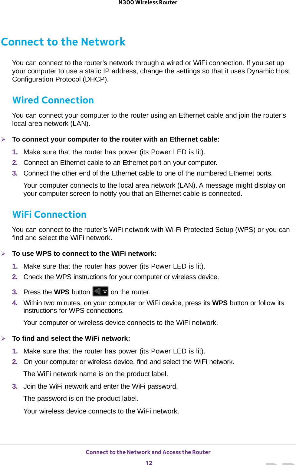 Connect to the Network and Access the Router 12N300 Wireless Router Connect to the NetworkYou can connect to the router’s network through a wired or WiFi connection. If you set up your computer to use a static IP address, change the settings so that it uses Dynamic Host Configuration Protocol (DHCP). Wired ConnectionYou can connect your computer to the router using an Ethernet cable and join the router’s local area network (LAN).To connect your computer to the router with an Ethernet cable:1.  Make sure that the router has power (its Power LED is lit).2.  Connect an Ethernet cable to an Ethernet port on your computer.3.  Connect the other end of the Ethernet cable to one of the numbered Ethernet ports.Your computer connects to the local area network (LAN). A message might display on your computer screen to notify you that an Ethernet cable is connected.WiFi ConnectionYou can connect to the router’s WiFi network with Wi-Fi Protected Setup (WPS) or you can find and select the WiFi network.To use WPS to connect to the WiFi network:1.  Make sure that the router has power (its Power LED is lit).2.  Check the WPS instructions for your computer or wireless device.3.  Press the WPS button   on the router.4.  Within two minutes, on your computer or WiFi device, press its WPS button or follow its instructions for WPS connections.Your computer or wireless device connects to the WiFi network.To find and select the WiFi network:1.  Make sure that the router has power (its Power LED is lit).2.  On your computer or wireless device, find and select the WiFi network.The WiFi network name is on the product label. 3.  Join the WiFi network and enter the WiFi password.The password is on the product label.Your wireless device connects to the WiFi network.DRAFT