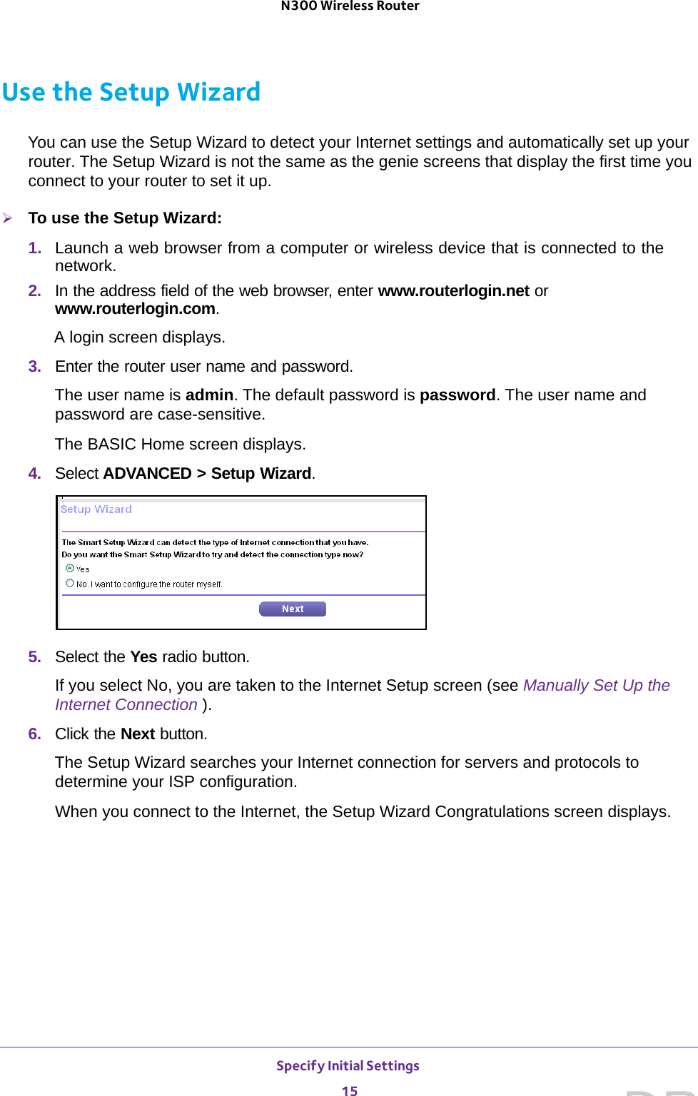 Specify Initial Settings 15 N300 Wireless RouterUse the Setup WizardYou can use the Setup Wizard to detect your Internet settings and automatically set up your router. The Setup Wizard is not the same as the genie screens that display the first time you connect to your router to set it up.To use the Setup Wizard:1.  Launch a web browser from a computer or wireless device that is connected to the network.2.  In the address field of the web browser, enter www.routerlogin.net or www.routerlogin.com.A login screen displays.3.  Enter the router user name and password.The user name is admin. The default password is password. The user name and password are case-sensitive.The BASIC Home screen displays. 4.  Select ADVANCED &gt; Setup Wizard. 5.  Select the Yes radio button. If you select No, you are taken to the Internet Setup screen (see Manually Set Up the Internet Connection ). 6.  Click the Next button.The Setup Wizard searches your Internet connection for servers and protocols to determine your ISP configuration. When you connect to the Internet, the Setup Wizard Congratulations screen displays.DRAFT