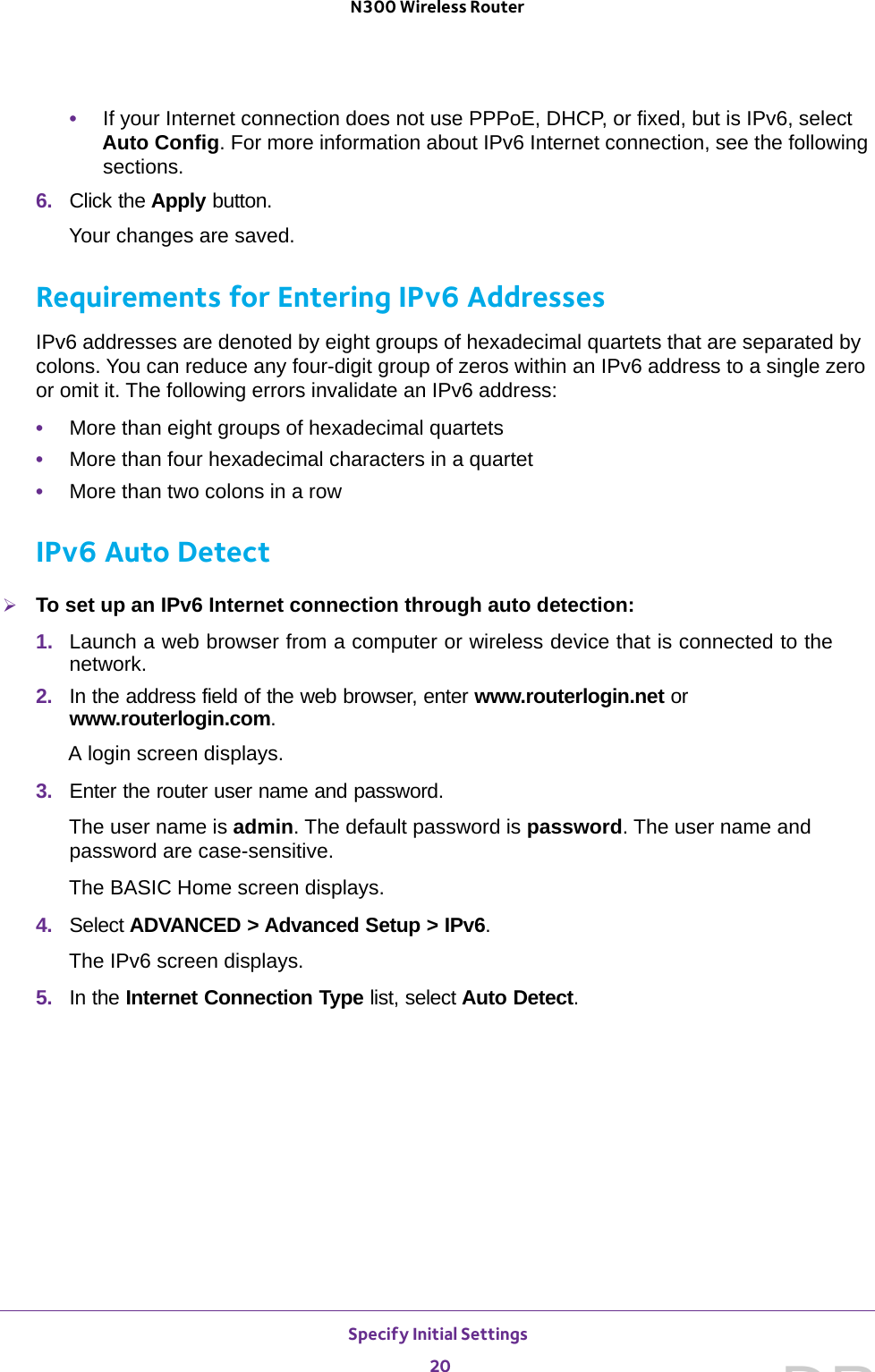 Specify Initial Settings 20N300 Wireless Router •If your Internet connection does not use PPPoE, DHCP, or fixed, but is IPv6, select Auto Config. For more information about IPv6 Internet connection, see the following sections.6.  Click the Apply button.Your changes are saved.Requirements for Entering IPv6 AddressesIPv6 addresses are denoted by eight groups of hexadecimal quartets that are separated by colons. You can reduce any four-digit group of zeros within an IPv6 address to a single zero or omit it. The following errors invalidate an IPv6 address:•More than eight groups of hexadecimal quartets•More than four hexadecimal characters in a quartet•More than two colons in a rowIPv6 Auto DetectTo set up an IPv6 Internet connection through auto detection:1.  Launch a web browser from a computer or wireless device that is connected to the network.2.  In the address field of the web browser, enter www.routerlogin.net or www.routerlogin.com.A login screen displays.3.  Enter the router user name and password.The user name is admin. The default password is password. The user name and password are case-sensitive.The BASIC Home screen displays. 4.  Select ADVANCED &gt; Advanced Setup &gt; IPv6.The IPv6 screen displays.5.  In the Internet Connection Type list, select Auto Detect.DRAFT