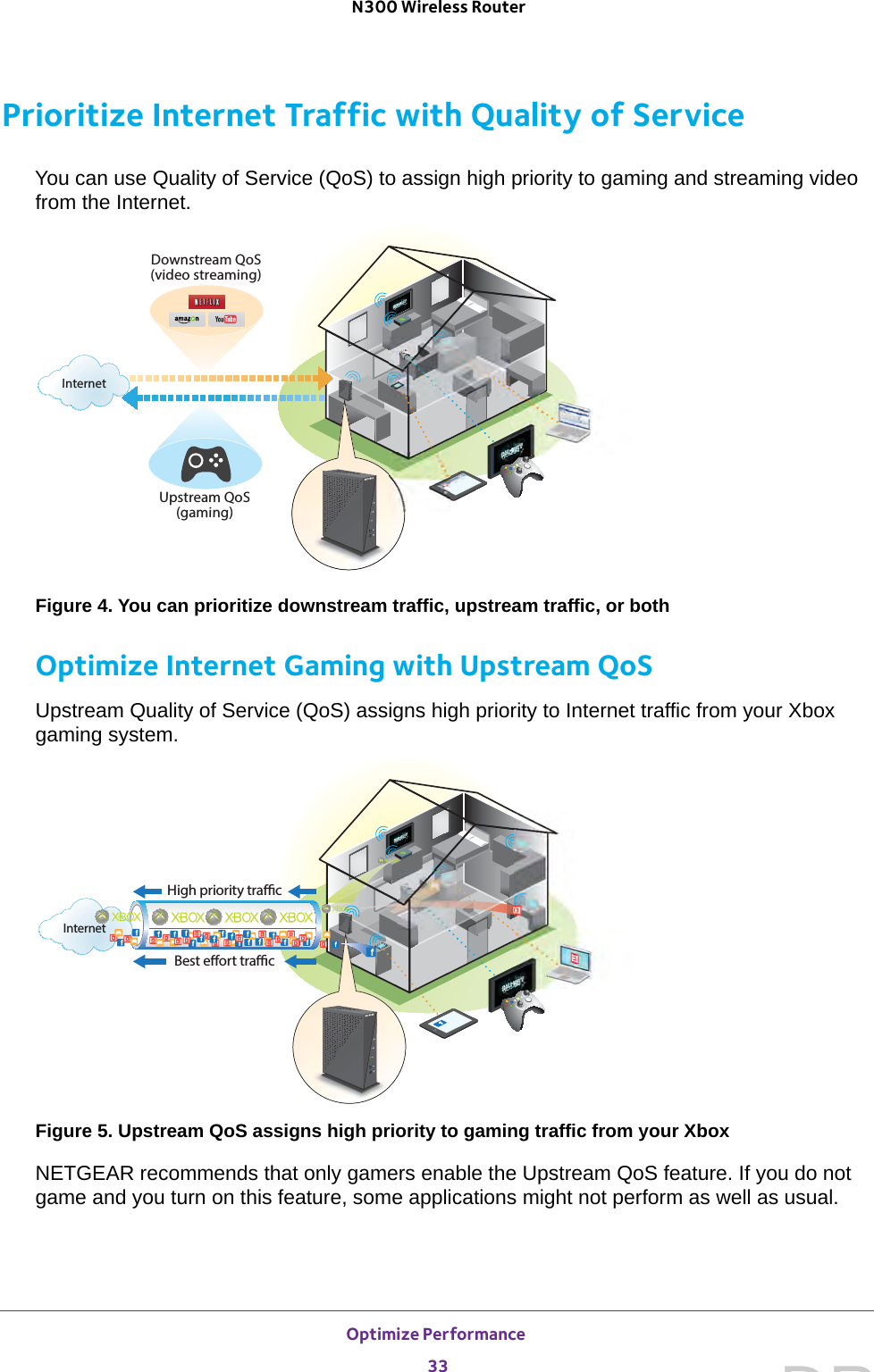 Optimize Performance 33 N300 Wireless RouterPrioritize Internet Traffic with Quality of ServiceYou can use Quality of Service (QoS) to assign high priority to gaming and streaming video from the Internet. Upstream QoS(gaming)Downstream QoS(video streaming)InternetFigure 4. You can prioritize downstream traffic, upstream traffic, or bothOptimize Internet Gaming with Upstream QoSUpstream Quality of Service (QoS) assigns high priority to Internet traffic from your Xbox gaming system.Best eort tracHigh priority tracInternetFigure 5. Upstream QoS assigns high priority to gaming traffic from your XboxNETGEAR recommends that only gamers enable the Upstream QoS feature. If you do not game and you turn on this feature, some applications might not perform as well as usual.DRAFT