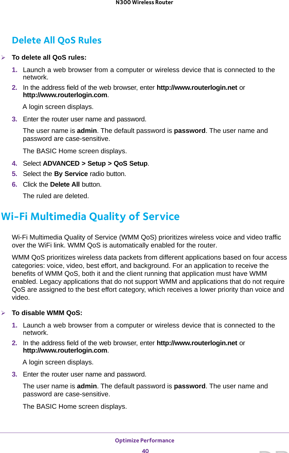 Optimize Performance 40N300 Wireless Router Delete All QoS RulesTo delete all QoS rules:1.  Launch a web browser from a computer or wireless device that is connected to the network.2.  In the address field of the web browser, enter http://www.routerlogin.net or http://www.routerlogin.com.A login screen displays.3.  Enter the router user name and password.The user name is admin. The default password is password. The user name and password are case-sensitive.The BASIC Home screen displays.4.  Select ADVANCED &gt; Setup &gt; QoS Setup.5.  Select the By Service radio button.6.  Click the Delete All button.The ruled are deleted.Wi-Fi Multimedia Quality of ServiceWi-Fi Multimedia Quality of Service (WMM QoS) prioritizes wireless voice and video traffic over the WiFi link. WMM QoS is automatically enabled for the router.WMM QoS prioritizes wireless data packets from different applications based on four access categories: voice, video, best effort, and background. For an application to receive the benefits of WMM QoS, both it and the client running that application must have WMM enabled. Legacy applications that do not support WMM and applications that do not require QoS are assigned to the best effort category, which receives a lower priority than voice and video.To disable WMM QoS: 1.  Launch a web browser from a computer or wireless device that is connected to the network.2.  In the address field of the web browser, enter http://www.routerlogin.net or http://www.routerlogin.com.A login screen displays.3.  Enter the router user name and password.The user name is admin. The default password is password. The user name and password are case-sensitive.The BASIC Home screen displays.DRAFT