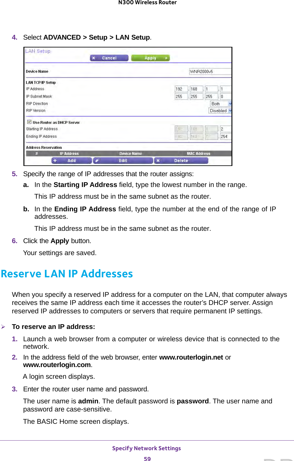 Specify Network Settings 59 N300 Wireless Router4.  Select ADVANCED &gt; Setup &gt; LAN Setup.5.  Specify the range of IP addresses that the router assigns:a. In the Starting IP Address field, type the lowest number in the range.This IP address must be in the same subnet as the router.b.  In the Ending IP Address field, type the number at the end of the range of IP addresses.This IP address must be in the same subnet as the router.6.  Click the Apply button.Your settings are saved.Reserve LAN IP AddressesWhen you specify a reserved IP address for a computer on the LAN, that computer always receives the same IP address each time it accesses the router’s DHCP server. Assign reserved IP addresses to computers or servers that require permanent IP settings. To reserve an IP address: 1.  Launch a web browser from a computer or wireless device that is connected to the network.2.  In the address field of the web browser, enter www.routerlogin.net or www.routerlogin.com.A login screen displays.3.  Enter the router user name and password.The user name is admin. The default password is password. The user name and password are case-sensitive.The BASIC Home screen displays.DRAFT