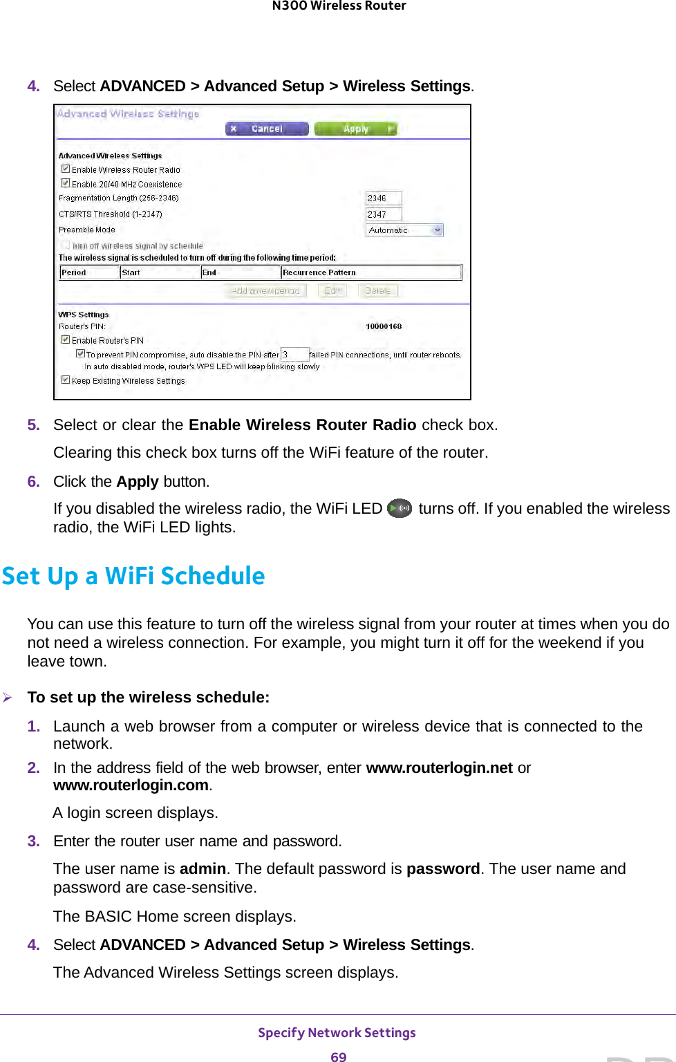 Specify Network Settings 69 N300 Wireless Router4.  Select ADVANCED &gt; Advanced Setup &gt; Wireless Settings.5.  Select or clear the Enable Wireless Router Radio check box.Clearing this check box turns off the WiFi feature of the router. 6.  Click the Apply button.If you disabled the wireless radio, the WiFi LED   turns off. If you enabled the wireless radio, the WiFi LED lights.Set Up a WiFi ScheduleYou can use this feature to turn off the wireless signal from your router at times when you do not need a wireless connection. For example, you might turn it off for the weekend if you leave town.To set up the wireless schedule:1.  Launch a web browser from a computer or wireless device that is connected to the network.2.  In the address field of the web browser, enter www.routerlogin.net or www.routerlogin.com.A login screen displays.3.  Enter the router user name and password.The user name is admin. The default password is password. The user name and password are case-sensitive.The BASIC Home screen displays.4.  Select ADVANCED &gt; Advanced Setup &gt; Wireless Settings.The Advanced Wireless Settings screen displays.DRAFT