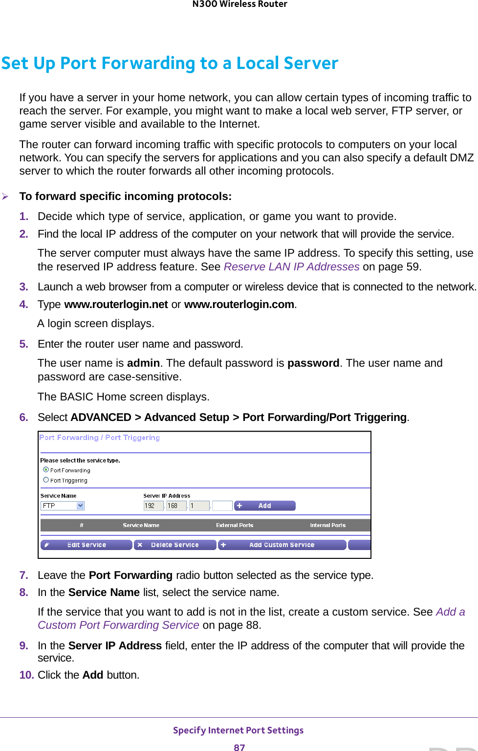 Specify Internet Port Settings 87 N300 Wireless RouterSet Up Port Forwarding to a Local ServerIf you have a server in your home network, you can allow certain types of incoming traffic to reach the server. For example, you might want to make a local web server, FTP server, or game server visible and available to the Internet.The router can forward incoming traffic with specific protocols to computers on your local network. You can specify the servers for applications and you can also specify a default DMZ server to which the router forwards all other incoming protocols.To forward specific incoming protocols:1.  Decide which type of service, application, or game you want to provide.2.  Find the local IP address of the computer on your network that will provide the service.The server computer must always have the same IP address. To specify this setting, use the reserved IP address feature. See Reserve LAN IP Addresses on page  59.3.  Launch a web browser from a computer or wireless device that is connected to the network.4.  Type www.routerlogin.net or www.routerlogin.com.A login screen displays.5.  Enter the router user name and password.The user name is admin. The default password is password. The user name and password are case-sensitive.The BASIC Home screen displays.6.  Select ADVANCED &gt; Advanced Setup &gt; Port Forwarding/Port Triggering.7.  Leave the Port Forwarding radio button selected as the service type.8.  In the Service Name list, select the service name.If the service that you want to add is not in the list, create a custom service. See Add a Custom Port Forwarding Service on page  88.9.  In the Server IP Address field, enter the IP address of the computer that will provide the service. 10. Click the Add button.DRAFT