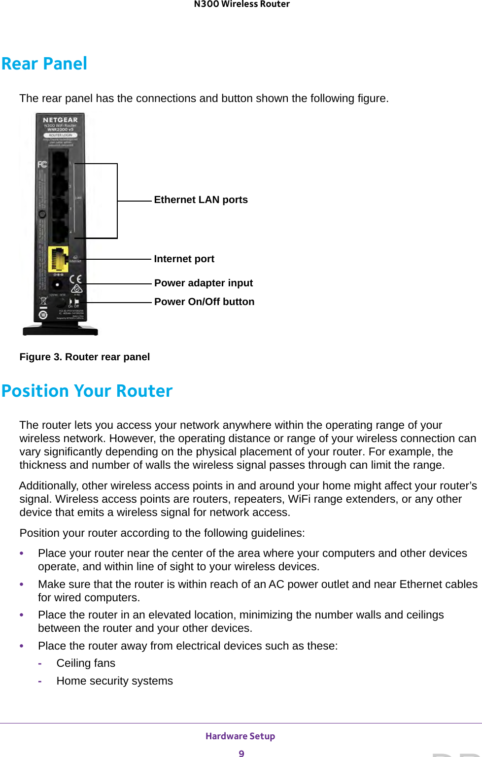 Hardware Setup 9 N300 Wireless RouterRear PanelThe rear panel has the connections and button shown the following figure.Power adapter inputEthernet LAN portsPower On/Off buttonInternet portFigure 3. Router rear panelPosition Your RouterThe router lets you access your network anywhere within the operating range of your wireless network. However, the operating distance or range of your wireless connection can vary significantly depending on the physical placement of your router. For example, the thickness and number of walls the wireless signal passes through can limit the range. Additionally, other wireless access points in and around your home might affect your router’s signal. Wireless access points are routers, repeaters, WiFi range extenders, or any other device that emits a wireless signal for network access.Position your router according to the following guidelines:•Place your router near the center of the area where your computers and other devices operate, and within line of sight to your wireless devices.•Make sure that the router is within reach of an AC power outlet and near Ethernet cables for wired computers.•Place the router in an elevated location, minimizing the number walls and ceilings between the router and your other devices.•Place the router away from electrical devices such as these:-Ceiling fans-Home security systemsDRAFT