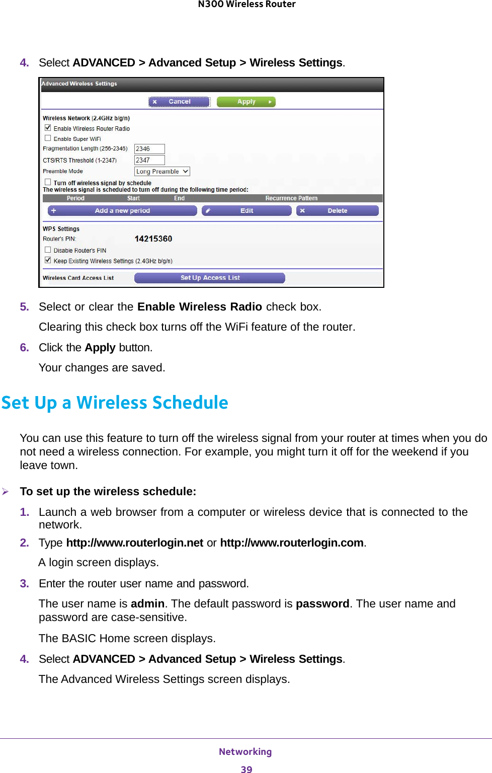 Networking 39 N300 Wireless Router4.  Select ADVANCED &gt; Advanced Setup &gt; Wireless Settings.5.  Select or clear the Enable Wireless Radio check box.Clearing this check box turns off the WiFi feature of the router. 6.  Click the Apply button.Your changes are saved.Set Up a Wireless ScheduleYou can use this feature to turn off the wireless signal from your router at times when you do not need a wireless connection. For example, you might turn it off for the weekend if you leave town.To set up the wireless schedule:1.  Launch a web browser from a computer or wireless device that is connected to the network.2.  Type http://www.routerlogin.net or http://www.routerlogin.com.A login screen displays.3.  Enter the router user name and password.The user name is admin. The default password is password. The user name and password are case-sensitive.The BASIC Home screen displays.4.  Select ADVANCED &gt; Advanced Setup &gt; Wireless Settings.The Advanced Wireless Settings screen displays.