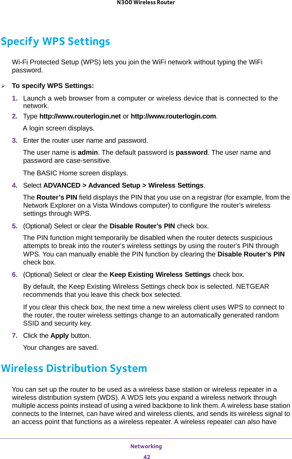 Networking 42N300 Wireless Router Specify WPS SettingsWi-Fi Protected Setup (WPS) lets you join the WiFi network without typing the WiFi password.To specify WPS Settings:1.  Launch a web browser from a computer or wireless device that is connected to the network.2.  Type http://www.routerlogin.net or http://www.routerlogin.com.A login screen displays.3.  Enter the router user name and password.The user name is admin. The default password is password. The user name and password are case-sensitive.The BASIC Home screen displays.4.  Select ADVANCED &gt; Advanced Setup &gt; Wireless Settings.The Router’s PIN field displays the PIN that you use on a registrar (for example, from the Network Explorer on a Vista Windows computer) to configure the router’s wireless settings through WPS. 5.  (Optional) Select or clear the Disable Router’s PIN check box.The PIN function might temporarily be disabled when the router detects suspicious attempts to break into the router’s wireless settings by using the router’s PIN through WPS. You can manually enable the PIN function by clearing the Disable Router’s PIN check box.6.  (Optional) Select or clear the Keep Existing Wireless Settings check box.By default, the Keep Existing Wireless Settings check box is selected. NETGEAR recommends that you leave this check box selected.If you clear this check box, the next time a new wireless client uses WPS to connect to the router, the router wireless settings change to an automatically generated random SSID and security key. 7.  Click the Apply button.Your changes are saved.Wireless Distribution SystemYou can set up the router to be used as a wireless base station or wireless repeater in a wireless distribution system (WDS). A WDS lets you expand a wireless network through multiple access points instead of using a wired backbone to link them. A wireless base station connects to the Internet, can have wired and wireless clients, and sends its wireless signal to an access point that functions as a wireless repeater. A wireless repeater can also have 