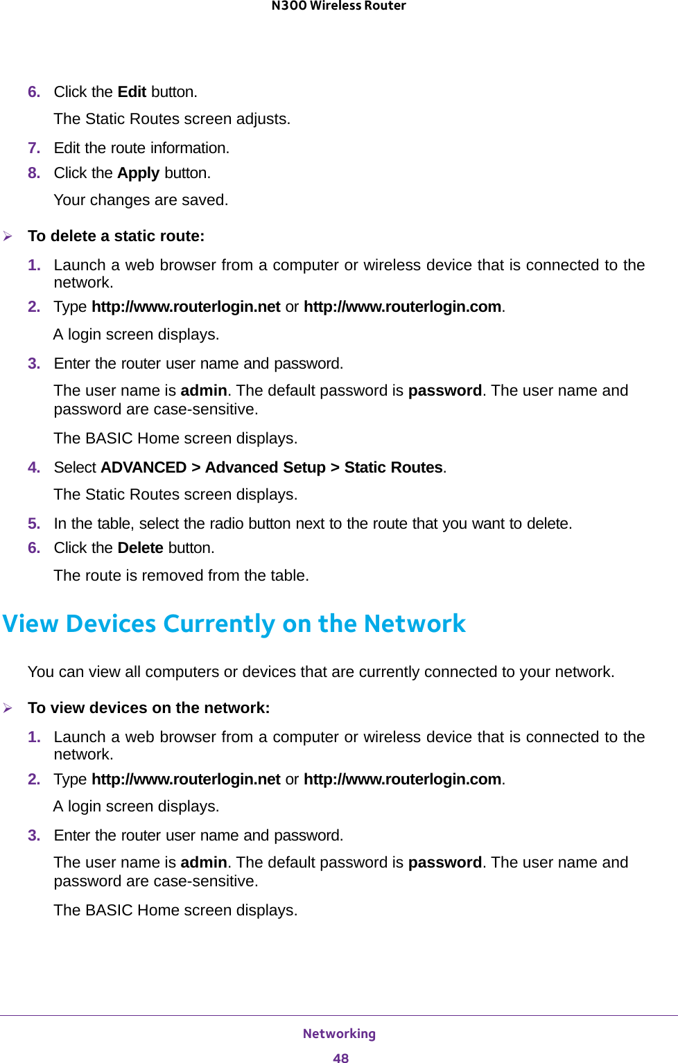 Networking 48N300 Wireless Router 6.  Click the Edit button. The Static Routes screen adjusts.7.  Edit the route information.8.  Click the Apply button.Your changes are saved.To delete a static route:1.  Launch a web browser from a computer or wireless device that is connected to the network.2.  Type http://www.routerlogin.net or http://www.routerlogin.com.A login screen displays.3.  Enter the router user name and password.The user name is admin. The default password is password. The user name and password are case-sensitive.The BASIC Home screen displays.4.  Select ADVANCED &gt; Advanced Setup &gt; Static Routes. The Static Routes screen displays.5.  In the table, select the radio button next to the route that you want to delete.6.  Click the Delete button. The route is removed from the table.View Devices Currently on the NetworkYou can view all computers or devices that are currently connected to your network.To view devices on the network:1.  Launch a web browser from a computer or wireless device that is connected to the network.2.  Type http://www.routerlogin.net or http://www.routerlogin.com.A login screen displays.3.  Enter the router user name and password.The user name is admin. The default password is password. The user name and password are case-sensitive.The BASIC Home screen displays.
