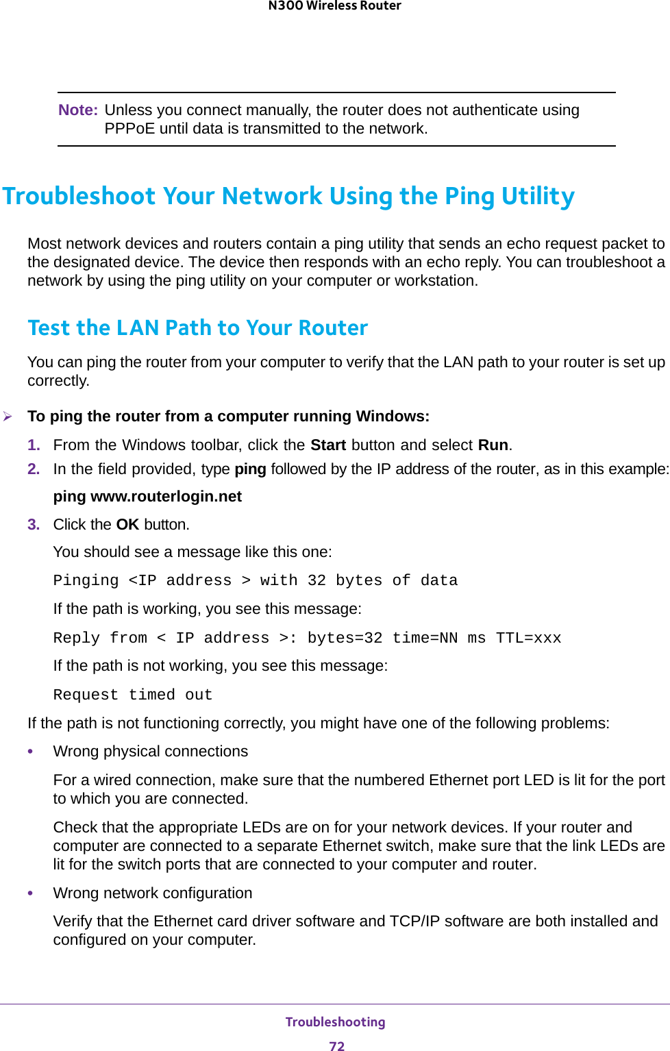 Troubleshooting 72N300 Wireless Router Note: Unless you connect manually, the router does not authenticate using PPPoE until data is transmitted to the network.Troubleshoot Your Network Using the Ping UtilityMost network devices and routers contain a ping utility that sends an echo request packet to the designated device. The device then responds with an echo reply. You can troubleshoot a network by using the ping utility on your computer or workstation. Test the LAN Path to Your RouterYou can ping the router from your computer to verify that the LAN path to your router is set up correctly.To ping the router from a computer running Windows:1.  From the Windows toolbar, click the Start button and select Run.2.  In the field provided, type ping followed by the IP address of the router, as in this example:ping www.routerlogin.net3.  Click the OK button.You should see a message like this one:Pinging &lt;IP address &gt; with 32 bytes of dataIf the path is working, you see this message:Reply from &lt; IP address &gt;: bytes=32 time=NN ms TTL=xxxIf the path is not working, you see this message:Request timed outIf the path is not functioning correctly, you might have one of the following problems:•Wrong physical connectionsFor a wired connection, make sure that the numbered Ethernet port LED is lit for the port to which you are connected.Check that the appropriate LEDs are on for your network devices. If your router and computer are connected to a separate Ethernet switch, make sure that the link LEDs are lit for the switch ports that are connected to your computer and router.•Wrong network configurationVerify that the Ethernet card driver software and TCP/IP software are both installed and configured on your computer. 