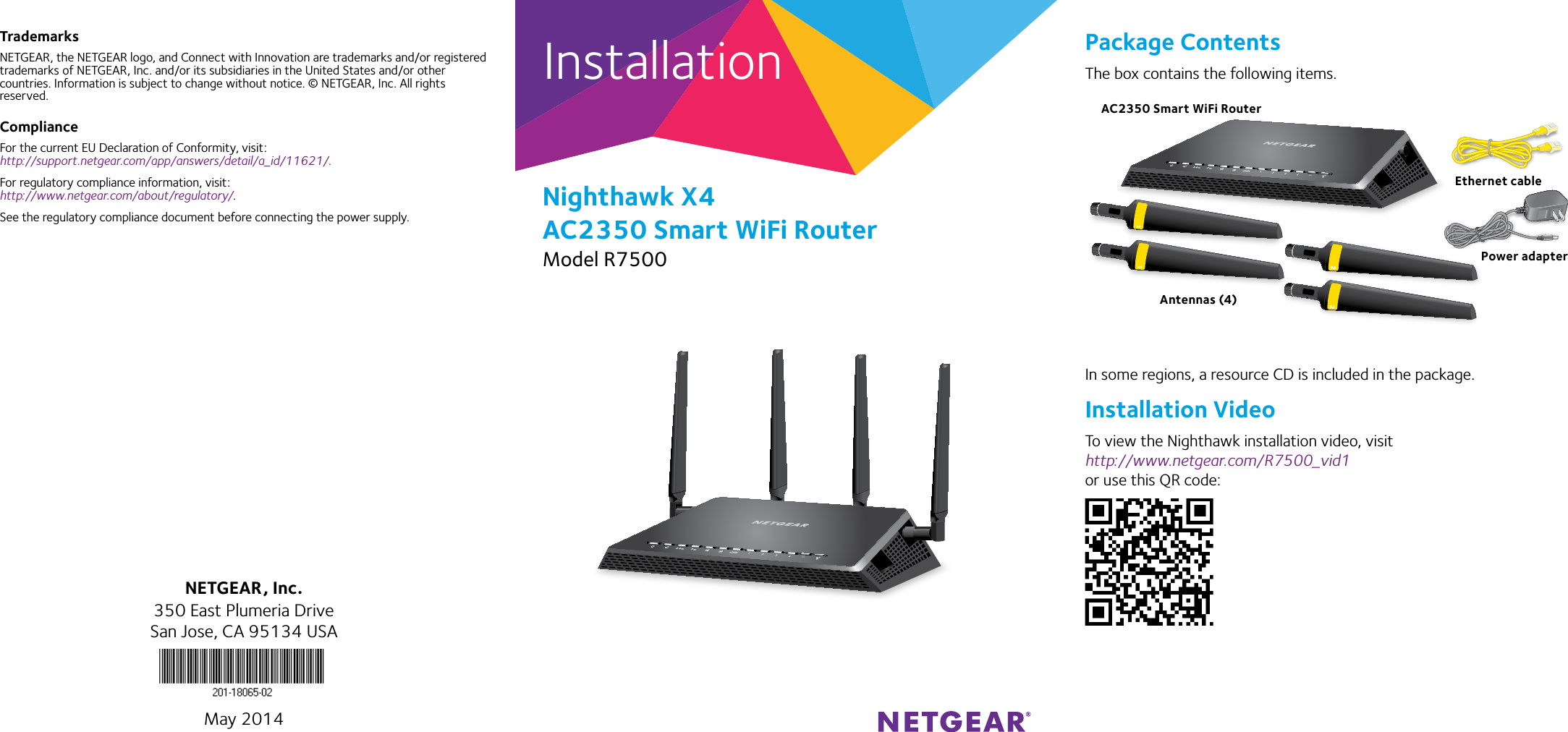 InstallationNighthawk X4 AC2350 Smart WiFi RouterModel R7500TrademarksNETGEAR, the NETGEAR logo, and Connect with Innovation are trademarks and/or registered trademarks of NETGEAR, Inc. and/or its subsidiaries in the United States and/or other countries. Information is subject to change without notice. © NETGEAR, Inc. All rights reserved.ComplianceFor the current EU Declaration of Conformity, visit:  http://support.netgear.com/app/answers/detail/a_id/11621/. For regulatory compliance information, visit: http://www.netgear.com/about/regulatory/.See the regulatory compliance document before connecting the power supply.Package ContentsThe box contains the following items.In some regions, a resource CD is included in the package.Installation VideoTo view the Nighthawk installation video, visit http://www.netgear.com/R7500_vid1 or use this QR code:NETGEAR, Inc.350 East Plumeria DriveSan Jose, CA 95134 USAMay 2014AC2350 Smart WiFi RouterEthernet cablePower adapterAntennas (4)