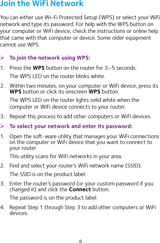 8Join the WiFi NetworkYou can either use Wi-Fi Protected Setup (WPS) or select your WiFi network and type its password. For help with the WPS button on your computer or WiFi device, check the instructions or online help that came with that computer or device. Some older equipment cannot use WPS. ¾To join the network using WPS:1.  Press the WPS button on the router for 3–5 seconds.The WPS LED on the router blinks white.2.  Within two minutes, on your computer or WiFi device, press its WPS button or click its onscreen WPS button.The WPS LED on the router lights solid white when the computer or WiFi device connects to your router.3.  Repeat this process to add other computers or WiFi devices. ¾To select your network and enter its password:1.  Open the so-ware utility that manages your WiFi connections on the computer or WiFi device that you want to connect to your router.This utility scans for WiFi networks in your area.2.  Find and select your router’s WiFi network name (SSID).The SSID is on the product label.3.  Enter the router’s password (or your custom password if you changed it) and click the Connect button.The password is on the product label.4.  Repeat Step 1 through Step 3 to add other computers or WiFi devices.