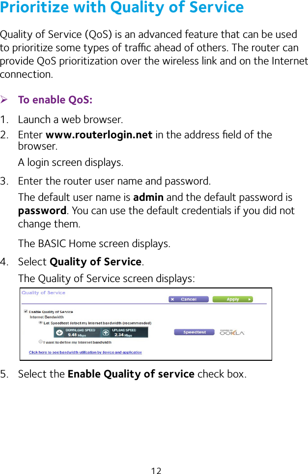 12Prioritize with Quality of ServiceQuality of Service (QoS) is an advanced feature that can be used to prioritize some types of trac ahead of others. The router can provide QoS prioritization over the wireless link and on the Internet connection.  ¾To enable QoS:1.  Launch a web browser.2.  Enter www.routerlogin.net in the address ﬁeld of the browser.A login screen displays.3.  Enter the router user name and password.The default user name is admin and the default password is password. You can use the default credentials if you did not change them. The BASIC Home screen displays.4.  Select Quality of Service.The Quality of Service screen displays:5.  Select the Enable Quality of service check box.