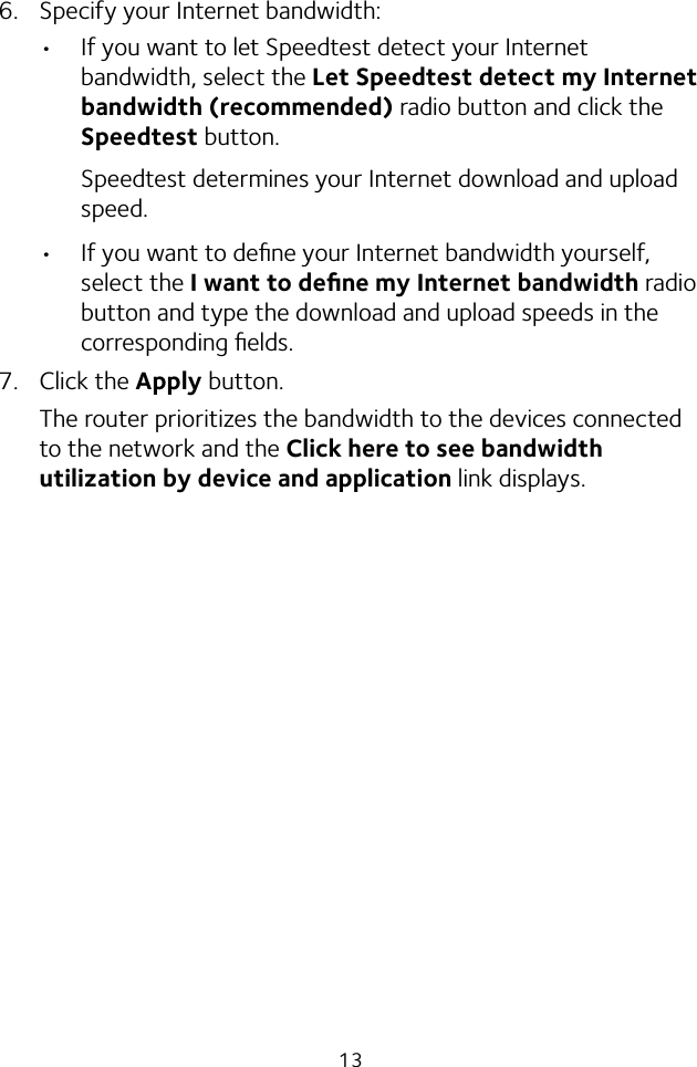 136.  Specify your Internet bandwidth:•  If you want to let Speedtest detect your Internet bandwidth, select the Let Speedtest detect my Internet bandwidth (recommended) radio button and click the Speedtest button.Speedtest determines your Internet download and upload speed.•  If you want to deﬁne your Internet bandwidth yourself, select the I want to deﬁne my Internet bandwidth radio button and type the download and upload speeds in the corresponding ﬁelds.7.  Click the Apply button.The router prioritizes the bandwidth to the devices connected to the network and the Click here to see bandwidth utilization by device and application link displays.